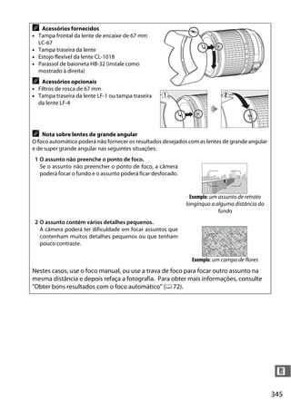 345
n
A Acessórios fornecidos
• Tampa frontal da lente de encaixe de 67 mm
LC-67
• Tampa traseira da lente
• Estojo flexível da lente CL-1018
• Parassol de baioneta HB-32 (instale como
mostrado à direita)
A Acessórios opcionais
• Filtros de rosca de 67 mm
• Tampa traseira da lente LF-1 ou tampa traseira
da lente LF-4
A Nota sobre lentes de grande angular
O foco automático poderá não fornecer os resultados desejados com as lentes de grande angular
e de super grande angular nas seguintes situações:
1 O assunto não preenche o ponto de foco.
Se o assunto não preencher o ponto de foco, a câmera
poderá focar o fundo e o assunto poderá ficar desfocado.
Exemplo: um assunto de retrato
longínquo a alguma distância do
fundo
2 O assunto contém vários detalhes pequenos.
A câmera poderá ter dificuldade em focar assuntos que
contenham muitos detalhes pequenos ou que tenham
pouco contraste.
Exemplo: um campo de flores
Nestes casos, use o foco manual, ou use a trava de foco para focar outro assunto na
mesma distância e depois refaça a fotografia. Para obter mais informações, consulte
"Obter bons resultados com o foco automático" (0 72).
 
