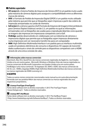 346
n
❚❚ Padrõessuportados
• DCFversão2.0: o Sistema Padrão de Arquivos da Câmera (DCF) é um padrão muito usado
pela indústria de câmeras digitais para assegurar a compatibilidade entre as diferentes
marcas de câmera.
• DPOF: o Formato de Pedido de Impressão Digital (DPOF) é um padrão muito utilizado
pela indústria que permite que as fotografias sejam impressas a partir das ordens de
impressão armazenadas no cartão de memória.
• Exifversão2.3: a câmera suporta o Exif (Formato de Arquivos de Imagens Intercambiáveis
para Câmeras Digitais Estáticas) versão 2.3, um padrão no qual as informações
armazenadas com as fotografias são usadas para a reprodução ideal das cores quando
as imagens são impressas em impressoras compatíveis com o Exif.
• PictBridge: padrão desenvolvido em colaboração com as indústrias de câmeras e
impressoras digitais que permite que as fotografias sejam impressas diretamente
numa impressora sem ser necessário transferi-las para um computador.
• HDMI: High-Definition Multimedia Interface é um padrão para as interfaces multimídia
usado em produtos eletrônicos de consumo e dispositivos AV capazes de transmitir
dados audiovisuais e sinais de controle para os dispositivos compatíveis com o HDMI
através de uma única conexão de cabo.
A Informações sobre marcas comerciais
Macintosh, Mac OS e QuickTime são marcas comerciais registradas da Apple Inc. nos Estados
Unidos e/ou em outros países. Microsoft, Windows e Windows Vista são marcas registradas ou
marcas comerciais da Microsoft Corporation nos Estados Unidos e/ou em outros países.
PictBridge é uma marca comercial. Os logotipos SD, SDHC e SDXC são marcas comerciais da
SD-3C, LLC. HDMI, o logotipo HDMI e High-Definition Multimedia Interface são marcas comerciais
ou marcas registradas da HDMI Licensing LLC.
Todos os outros nomes comerciais mencionados neste manual ou em outra documentação
fornecida com seu produto Nikon são marcas comerciais ou marcas registradas dos seus
respectivos proprietários.
A Licença FreeType (FreeType2)
Partes deste software tem os direitos reservados © 2013 The FreeType Project
("www.freetype.org"). Todos os direitos reservados.
A Licença MIT (HarfBuzz)
Partes deste software tem os direitos reservados © 2013 The HarfBuzz Project
("http://www.freedesktop.org/wiki/Software/HarfBuzz"). Todos os direitos reservados.
 