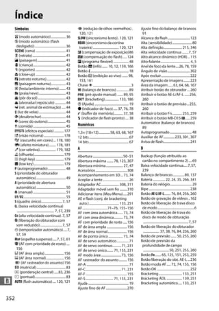 352
n
Índice
Símbolos
i (modo automático).................. 36
j (modo automático (flash
desligado))...................................... 36
h (cena) ..................................... 41
k (retrato)......................................... 41
l (paisagem)................................... 41
p (criança)........................................ 42
m (esportes) ..................................... 42
n (close-up)..................................... 42
o (retrato noturno)....................... 42
r (paisagem noturna).................. 43
s (festa/ambiente interno)........ 43
t (praia/neve)................................. 43
u (pôr do sol) .................................. 43
v (alvorada/crepúsculo) ............. 44
w (ret. animal de estimação)..... 44
x (luz de velas)................................. 44
y (desabrochar).............................. 44
z (cores do outono)...................... 45
0 (comida)........................................ 45
q (efeitos especiais)............177
% (visão noturna).........................178
g (rascunho em cores)... 178, 180
i (efeito miniatura) ........ 178, 181
u (cor seletiva).................... 179, 182
1 (silhueta).....................................179
2 (high key) ...................................179
3 (low key).....................................179
P (autoprogramado)...................... 48
S (prioridade do obturador
automática).................................... 49
A (prioridade de abertura
automática).................................... 50
M (manual)........................................ 51
U1/U2.................................................... 55
S (quadro único)..........................7, 57
CL (baixa velocidade contínua)
.............................................. 7, 57, 239
CH (alta velocidade contínua).7, 57
J (liberação do obturador com
som reduzido) ...........................7, 57
E (temporizador automático).....7,
57, 59
MUP (espelho suspenso).....7, 57, 61
! (AF com prioridade de rosto) ....
156
$ (AF área ampla)........................156
% (AF área normal)......................156
& (AF rastreador do assunto)156
a (matricial).................................... 83
Z (ponderação central).....83, 236
b (pontual)...................................... 83
AUTO (flash automático).... 120, 121
Y (redução de olhos vermelhos).
120, 121
SLOW (sincronismo lento). 120, 121
REAR (sincronismo da cortina
traseira)................................ 120, 121
E (compensação de exposição)86
Y (compensação do flash)......124
U (programa flexível)................... 48
Botão R (info)....... 10, 12, 159, 166
Botão P............................................... 18
Botão a (exibição ao vivo) ....... 98,
153, 161
Chave D ...............................................3
m (balanço de brancos)............... 89
L (pré-ajuste manual) ....... 89, 95
D (bracketing)................. 133, 186
d (Ajuda) .......................................... 19
I (indicador de foco)..... 37, 76, 78
t (buffer de memória)........... 37, 58
N (indicador de flash pronto) .... 38
Numéricos
1.3× (18×12)..............58, 63, 68, 167
12 bits................................................. 67
14 bits................................................. 67
A
Abertura .....................................50–51
Abertura máxima ........ 78, 123, 307
Abertura mínima..................... 27, 47
Acessórios.......................................308
Acompanhamento em 3D... 73, 74
Acoplar a lente................................ 26
Adaptador AC...................... 308, 311
Adaptador móvel sem fio .........310
Adicionar itens (Meu Menu).....291
AE e flash (conj. de bracketing
auto.)..................................... 133, 251
AF...............................71–76, 155–156
AF com área automática....... 73, 74
AF com área dinâmica........... 73, 74
AF com prioridade de rosto .....156
AF de área ampla .........................156
AF de área normal........................156
AF de ponto único.................. 73, 74
AF de servo automático............... 71
AF de servo contínuo...........71, 231
AF de servo único........ 71, 155, 231
AF modo área.........................73, 156
AF rastreador do assunto..........156
AF-A .................................................... 71
AF-C............................................71, 231
AF-F...................................................155
AF-S.................................. 71, 155, 231
Ajuda .................................................. 19
Ajuste fino de AF..........................270
Ajuste fino do balanço de brancos
91
Alcance do flash ...........................123
Alta (sensibilidade)........................ 80
Alta definição....................... 215, 346
Alta velocidade contínua ........7, 57
Alto alcance dinâmico (HDR)...115
Alto-falante..................................... 4, 5
Anel de foco da lente....26, 78, 159
Ângulo de visão............................302
Após excluir....................................222
Apresentação de imagens........223
Área da imagem......63, 64, 68, 167
Atribuir botão do obturador....260
Atribuir o botão AE-L/AF-L ......256,
260
Atribuir o botão de previsão...255,
260
Atribuir o botão Fn............ 253, 259
Atribuir o botão MB-D15 4......259
Automático (balanço de brancos)
89
Autoprogramado........................... 48
Auxiliar de AF..............233, 301, 307
Aviso de flash.................................241
B
Backup (função atribuída ao
cartão no compartimento 2).... 69
Baixa velocidade contínua.....7,57,
239
Balanço de brancos..............89, 137
Bateria ............... 22, 24, 35, 266, 341
Bateria do relógio........................... 29
Bipe ...................................................238
Botão AE-L/AF-L........ 76, 84, 256, 260
Botão de gravação de vídeos ..162
Botão de liberação de trava disco
de modo.............................................6
Botão de liberação de trava do
disco de modo de obturação
........................................................7, 57
Botão de liberação do obturador
.................... 37, 38, 76, 84, 236, 260
Botão de previsão....... 50, 255, 260
Botão de previsão da
profundidade de campo
................................50, 251, 255, 260
Botão Fn ....... 65, 125, 151, 253, 259
Botão liberação do obt. AE-L ...236
Botão modo AF..... 72, 74, 155, 156
Botão OK .........................................252
Bracketing............................. 133, 251
Bracketing ADL ................... 139, 251
Bracketing automático..... 133, 251
 