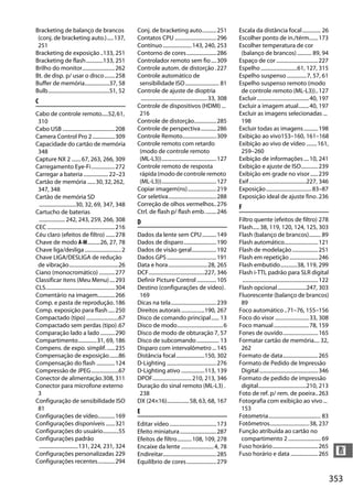 353
n
Bracketing de balanço de brancos
(conj. de bracketing auto.).....137,
251
Bracketing de exposição..133, 251
Bracketing de flash.............133, 251
Brilho do monitor.........................262
Bt. de disp. p/ usar o disco........258
Buffer de memória...................37, 58
Bulb...............................................51, 52
C
Cabo de controle remoto.....52,61,
310
Cabo USB ........................................208
Camera Control Pro 2.................309
Capacidade do cartão de memória
348
Capture NX 2 .......67, 263, 266, 309
Carregamento Eye-Fi..................272
Carregar a bateria ...................22–23
Cartão de memória ......30,32,262,
347, 348
Cartão de memória SD
............................30, 32, 69, 347, 348
Cartucho de baterias
....................242, 243, 259, 266, 308
CEC....................................................216
Céu claro (efeitos de filtro) .......278
Chave de modo A-M..........26, 27, 78
Chave liga/desliga............................2
Chave LIGA/DESLIGA de redução
de vibração......................................26
Ciano (monocromático) ............277
Classificar itens (Meu Menu)....293
CLS.....................................................304
Comentário na imagem.............266
Comp. e pasta de reprodução.186
Comp. exposição para flash.....250
Compactado (tipo).........................67
Compactado sem perdas (tipo).67
Comparação lado a lado ...........290
Compartimento..............31, 69, 186
Compens. de expo. simplif.......235
Compensação de exposição.......86
Compensação do flash ..............124
Compressão de JPEG.....................67
Conector de alimentação.308, 311
Conector para microfone externo
3
Configuração de sensibilidade ISO
81
Configurações de vídeo.............169
Configurações disponíveis.......321
Configurações do usuário............55
Configurações padrão
..............................131, 224, 231, 324
Configurações personalizadas 229
Configurações recentes.............294
Conj. de bracketing auto...........251
Contatos CPU ................................296
Contínuo ......................143, 240, 253
Contorno de cores.......................286
Controlador remoto sem fio....309
Controle autom. de distorção .227
Controle automático de
sensibilidade ISO.......................... 81
Controle de ajuste de dioptria
...................................................33, 308
Controle de dispositivos (HDMI) ...
216
Controle de distorção.................285
Controle de perspectiva............286
Controle Remoto..........................309
Controle remoto com retardo
(modo de controle remoto
(ML-L3))..........................................127
Controle remoto de resposta
rápida (modo de controle remoto
(ML-L3))..........................................127
Copiar imagem(ns)......................219
Cor seletiva.....................................288
Correção de olhos vermelhos..276
Ctrl. de flash p/ flash emb.........246
D
Dados da lente sem CPU...........149
Dados de disparo.........................190
Dados de visão geral...................192
Dados GPS......................................191
Data e hora..............................28, 265
DCF...........................................227, 346
Definir Picture Control ...............105
Destino (configurações de vídeo).
169
Dicas na tela...................................239
Direitos autorais ..................190, 267
Disco de comando principal...... 13
Disco de modo...................................6
Disco de modo de obturação 7, 57
Disco de subcomando ................. 13
Disparo com intervalômetro ...145
Distância focal......................150, 302
D-Lighting ......................................276
D-Lighting ativo ..................113, 139
DPOF..............................210, 213, 346
Duração do sinal remoto (ML-L3) .
238
DX (24×16).................58, 63, 68, 167
E
Editar vídeo....................................173
Efeito miniatura............................287
Efeitos de filtro...........108, 109, 278
Encaixe da lente .........................4, 78
Endireitar.........................................285
Equilíbrio de cores.......................279
Escala da distância focal.............. 26
Escolher ponto de in./térm.......173
Escolher temperatura de cor
(balanço de brancos)........... 89, 94
Espaço de cor ................................227
Espelho............................61, 127, 315
Espelho suspenso ...............7, 57, 61
Espelho suspenso remoto (modo
de controle remoto (ML-L3))..127
Excluir........................................40, 197
Excluir a imagem atual........40, 197
Excluir as imagens selecionadas ...
198
Excluir todas as imagens...........198
Exibição ao vivo153–160, 161–168
Exibição ao vivo de vídeo ........161,
259–260
Exibição de informações....10, 241
Exibição e ajuste de ISO.............239
Exibição em grade no visor......239
Exif............................................227, 346
Exposição...................................83–87
Exposição ideal de ajuste fino.236
F
Filtro quente (efeitos de filtro) 278
Flash.....38, 119, 120, 124, 125, 303
Flash (balanço de brancos)......... 89
Flash automático..........................121
Flash de modelação....................251
Flash em repetição......................246
Flash embutido.............38, 119, 299
Flash i-TTL padrão para SLR digital
..........................................................122
Flash opcional......................247, 303
Fluorescente (balanço de brancos)
89
Foco automático..71–76, 155–156
Foco do visor ..........................33, 308
Foco manual...........................78, 159
Fones de ouvido...........................165
Formatar cartão de memória.... 32,
262
Formato de data...........................265
Formato de Pedido de Impressão
Digital.............................................346
Formato de pedido de impressão
digital.....................................210, 213
Foto de ref. p/ rem. de poeira..263
Fotografia com exibição ao vivo...
153
Fotometria........................................ 83
Fotômetros..............................38, 237
Função atribuída ao cartão no
compartimento 2......................... 69
Fuso horário...................................265
Fuso horário e data .....................265
 