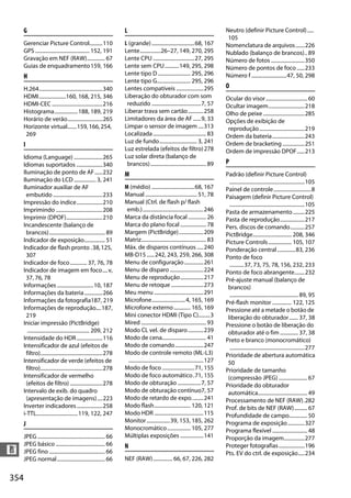 354
n
G
Gerenciar Picture Control..........110
GPS.......................................... 152, 191
Gravação em NEF (RAW).............. 67
Guias de enquadramento159, 166
H
H.264.................................................340
HDMI.....................160, 168, 215, 346
HDMI-CEC .......................................216
Histograma..................188, 189, 219
Horário de verão...........................265
Horizonte virtual.......159,166,254,
269
I
Idioma (Language) ......................265
Idiomas suportados ....................340
Iluminação de ponto de AF......232
Iluminação do LCD................. 3, 241
Iluminador auxiliar de AF
embutido ......................................233
Impressão do índice....................210
Imprimindo ....................................208
Imprimir (DPOF)............................210
Incandescente (balanço de
brancos)........................................... 89
Indicador de exposição................ 51
Indicador de flash pronto .38,125,
307
Indicador de foco............. 37, 76, 78
Indicador de imagem em foco....v,
37, 76, 78
Informações ............................10, 187
Informações da bateria..............266
Informações da fotografia187, 219
Informações de reprodução....187,
219
Iniciar impressão (PictBridge)
................................................ 209, 212
Intensidade do HDR....................116
Intensificador de azul (efeitos de
filtro)................................................278
Intensificador de verde (efeitos de
filtro)................................................278
Intensificador de vermelho
(efeitos de filtro) .........................278
Intervalo de exib. do quadro
(apresentação de imagens)....223
Inverter indicadores....................258
i-TTL................................119, 122, 247
J
JPEG .................................................... 66
JPEG básico ...................................... 66
JPEG fino ........................................... 66
JPEG normal..................................... 66
L
L (grande).................................68, 167
Lente................26–27, 149, 270, 295
Lente CPU ................................27, 295
Lente sem CPU...........149, 295, 298
Lente tipo D ......................... 295, 296
Lente tipo G.......................... 295, 296
Lentes compatíveis .....................295
Liberação do obturador com som
reduzido ......................................7, 57
Liberar trava sem cartão............258
Limitadores da área de AF......9, 33
Limpar o sensor de imagem ....313
Localizada......................................... 83
Luz de fundo............................. 3, 241
Luz estrelada (efeitos de filtro)278
Luz solar direta (balanço de
brancos)........................................... 89
M
M (médio) .................................68, 167
Manual........................................ 51, 78
Manual (Ctrl. de flash p/ flash
emb.)...............................................246
Marca da distância focal.............. 26
Marca do plano focal .................... 78
Margem (PictBridge)...................209
Matriz.................................................. 83
Máx. de disparos contínuos .....240
MB-D15......242, 243, 259, 266, 308
Menu de configuração...............261
Menu de disparo ..........................224
Menu de reprodução..................217
Menu de retoque .........................273
Meu menu ......................................291
Microfone..........................4, 165, 169
Microfone externo............. 165, 169
Mini conector HDMI (Tipo C).........3
Mired .................................................. 93
Modo CL vel. de disparo............239
Modo de cena.................................. 41
Modo de comando......................247
Modo de controle remoto (ML-L3)
..........................................................127
Modo de foco .........................71, 155
Modo de foco automático.71, 155
Modo de obturação ..................7, 57
Modo de obturação contínuo7, 57
Modo de retardo de expo.........241
Modo flash............................ 120, 121
Modo HDR ......................................115
Monitor..................39, 153, 185, 262
Monocromático.................. 105, 277
Múltiplas exposições ..................141
N
NEF (RAW)............... 66, 67, 226, 282
Neutro (definir Picture Control).....
105
Nomenclatura de arquivos.......226
Nublado (balanço de brancos).. 89
Número de fotos ..........................350
Número de pontos de foco......233
Número f ...........................47, 50, 298
O
Ocular do visor................................ 60
Ocultar imagem............................218
Olho de peixe ................................285
Opções de exibição de
reprodução...................................219
Ordem da bateria.........................243
Ordem de bracketing .................251
Ordem de impressão DPOF......213
P
Padrão (definir Picture Control)
..........................................................105
Painel de controle.............................8
Paisagem (definir Picture Control)
..........................................................105
Pasta de armazenamento.........225
Pasta de reprodução...................217
Pers. discos de comando...........257
PictBridge.............................. 208, 346
Picture Controls.................. 105, 107
Ponderação central..............83, 236
Ponto de foco
...........37, 73, 75, 78, 156, 232, 233
Ponto de foco abrangente........232
Pré-ajuste manual (balanço de
brancos)
..................................................... 89, 95
Pré-flash monitor ............... 122, 125
Pressione até a metade o botão de
liberação do obturador....... 37, 38
Pressione o botão de liberação do
obturador até o fim .............. 37, 38
Preto e branco (monocromático)
..........................................................277
Prioridade de abertura automática
50
Prioridade de tamanho
(compressão JPEG) ...................... 67
Prioridade do obturador
automática...................................... 49
Processamento de NEF (RAW).282
Prof. de bits de NEF (RAW).......... 67
Profundidade de campo.............. 50
Programa de exposição.............327
Programa flexível ........................... 48
Proporção da imagem................277
Proteger fotografias....................196
Pts. EV do ctrl. de exposição.....234
 