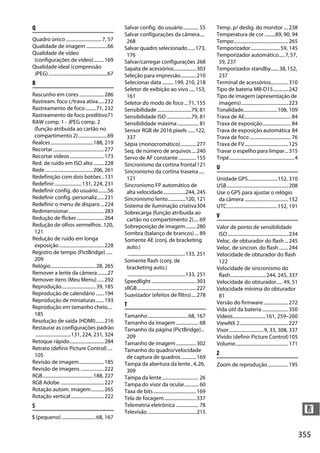 355
n
Q
Quadro único ..............................7, 57
Qualidade de imagem ..................66
Qualidade de vídeo
(configurações de vídeo).........169
Qualidade ideal (compressão
JPEG)..................................................67
R
Rascunho em cores.....................286
Rastream. foco c/trava ativa.....232
Rastreamento de foco.........71, 232
Rastreamento de foco preditivo71
RAW comp. 1 - JPEG comp. 2
(função atribuída ao cartão no
compartimento 2).........................69
Realces....................................188, 219
Recortar...........................................277
Recortar vídeos.............................173
Red. de ruído em ISO alto .........228
Rede.........................................206, 261
Redefinição com dois botões..131
Redefinir.......................131, 224, 231
Redefinir config. do usuário........56
Redefinir config. personaliz......231
Redefinir o menu de disparo...224
Redimensionar..............................283
Redução de flicker .......................264
Redução de olhos vermelhos.120,
121
Redução de ruído em longa
exposição......................................228
Registro de tempo (PictBridge) .....
209
Relógio......................................28, 265
Remover a lente da câmera ........27
Remover itens (Meu Menu)......292
Reprodução.............................39, 185
Reprodução de calendário .......194
Reprodução de miniaturas.......193
Reprodução em tamanho cheio....
185
Resolução de saída (HDMI).......216
Restaurar as configurações padrão
..............................131, 224, 231, 324
Retoque rápido.............................284
Retrato (definir Picture Control)....
105
Revisão de imagem.....................185
Revisão de imagens ....................222
RGB...........................................188, 227
RGB Adobe.....................................227
Rotação autom. imagem...........265
Rotação vertical............................222
S
S (pequeno).............................68, 167
Salvar config. do usuário............. 55
Salvar configurações da câmera....
268
Salvar quadro selecionado......173,
176
Salvar/carregar configurações 268
Sapata de acessórios...................303
Seleção para impressão.............210
Selecionar data..........199, 210, 218
Seletor de exibição ao vivo .....153,
161
Seletor do modo de foco ...71, 155
Sensibilidade .............................79, 81
Sensibilidade ISO .....................79, 81
Sensibilidade máxima.................. 81
Sensor RGB de 2016 pixels ......122,
337
Sépia (monocromático).............277
Seq. de número de arquivos....240
Servo de AF constante...............155
Sincronismo da cortina frontal121
Sincronismo da cortina traseira.....
121
Sincronismo FP automático de
alta velocidade...................244, 245
Sincronismo lento...............120, 121
Sistema de iluminação criativa304
Sobrecarga (função atribuída ao
cartão no compartimento 2).... 69
Sobreposição de imagem.........280
Sombra (balanço de brancos) ... 89
Somente AE (conj. de bracketing
auto.)
.................................................133, 251
Somente flash (conj. de
bracketing auto.)
.................................................133, 251
Speedlight......................................303
sRGB..................................................227
Suavizador (efeitos de filtro)....278
T
Tamanho..................................68, 167
Tamanho da imagem ................... 68
Tamanho da página (PictBridge)...
209
Tamanho de imagem.................302
Tamanho do quadro/velocidade
de captura de quadros.............169
Tampa da abertura da lente..4,26,
309
Tampa da lente............................... 26
Tampa do visor da ocular............ 60
Taxa de bits....................................169
Tela de focagem...........................337
Telemetria eletrônica ................... 78
Televisão .........................................215
Temp. p/ deslig. do monitor ....238
Temperatura de cor .........89, 90, 94
Tempo..............................................265
Temporizador.........................59, 145
Temporizador automático.....7,57,
59, 237
Temporizador standby.......38,152,
237
Terminal de acessórios...............310
Tipo de bateria MB-D15.............242
Tipo de imagem (apresentação de
imagens)........................................223
Tonalidade.............................108, 109
Trava de AE....................................... 84
Trava de exposição........................ 84
Trava de exposição automática 84
Trava de foco................................... 76
Trava de FV.....................................125
Travar o espelho para limpar...315
Tripé.......................................................4
U
Unidade GPS.........................152, 310
USB....................................................208
Use o GPS para ajustar o relógio
da câmera .....................................152
UTC...........................................152, 191
V
Valor de ponto de sensibilidade
ISO ...................................................234
Veloc. de obturador do flash ...245
Veloc. de sincron. do flash........244
Velocidade de obturador do flash
122
Velocidade de sincronismo do
flash..............................244, 245, 337
Velocidade do obturador..... 49, 51
Velocidade mínima do obturador
81
Versão do firmware.....................272
Vida útil da bateria ......................350
Vídeos............................161, 259–260
ViewNX 2.........................................227
Visor.............................9, 33, 308, 337
Vívido (definir Picture Control)105
Volume.............................................171
Z
Zoom de reprodução .................195
a
 