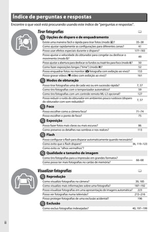 ii
Encontre o que você está procurando usando este índice de "perguntas e respostas".
Índice de perguntas e respostas
Tirarfotografias 0
Opções de disparo e de enquadramento
Existe uma maneira fácil e rápida para tirar fotos (modo i)? 35–38
Como ajustar rapidamente as configurações para diferentes cenas? 41
Posso usar efeitos especiais durante o disparo? 177–183
Posso ajustar a velocidade do obturador para congelar ou desfocar o
movimento (modo S)?
49
Posso ajustar a abertura para desfocar os fundos ou trazê-los para foco (modo A)? 50
Como fazer exposições longas ("time") (modo M)? 52
Posso enquadrar fotos no monitor (C fotografia com exibição ao vivo)? 153
Posso gravar vídeos (1 vídeo com exibição ao vivo)? 161
Modos de obturação
Posso tirar fotografias uma de cada vez ou em sucessão rápida? 7, 57
Como tiro fotografias com o temporizador automático? 59
Como tiro fotografias com um controle remoto ML-L3 opcional? 127
Posso reduzir o ruído do obturador em ambientes pouco ruidosos (disparo
do obturador com som reduzido)?
7, 57
Foco
Posso escolher como a câmera foca? 71–74
Posso escolher o ponto de foco? 75
Exposição
Posso fazer fotos mais claras ou mais escuras? 86
Como preservo os detalhes nas sombras e nos realces? 113
Flash
Posso configurar o flash para disparar automaticamente quando necessário?
36, 119–123Como evito que o flash dispare?
Como evito os "olhos vermelhos"?
Qualidade e tamanho de imagem
Como tiro fotografias para a impressão em grandes formatos?
66–68
Como posso ter mais fotografias no cartão de memória?
Visualizarfotografias 0
Reprodução
Como visualizo fotografias na câmera? 39, 185
Como visualizo mais informações sobre uma fotografia? 187–192
Posso visualizar fotografias em uma apresentação de imagens automática? 223
Posso ver fotografias numa televisão? 215–216
Posso proteger fotografias de uma exclusão acidental? 196
Exclusão
Como excluo fotografias indesejadas? 40, 197–199
i
i
i
i
i
i
i
i
 