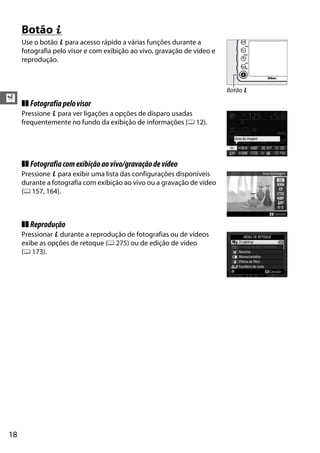 18
X
Botão P
Use o botão P para acesso rápido a várias funções durante a
fotografia pelo visor e com exibição ao vivo, gravação de vídeo e
reprodução.
❚❚ Fotografiapelovisor
Pressione P para ver ligações a opções de disparo usadas
frequentemente no fundo da exibição de informações (0 12).
❚❚ Fotografiacomexibiçãoaovivo/gravaçãodevídeo
Pressione P para exibir uma lista das configurações disponíveis
durante a fotografia com exibição ao vivo ou a gravação de vídeo
(0 157, 164).
❚❚ Reprodução
Pressionar P durante a reprodução de fotografias ou de vídeos
exibe as opções de retoque (0 275) ou de edição de vídeo
(0 173).
Botão P
 