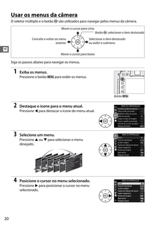 20
X
Usar os menus da câmera
O seletor múltiplo e o botão J são utilizados para navegar pelos menus da câmera.
Siga os passos abaixo para navegar os menus.
1 Exiba os menus.
Pressione o botão G para exibir os menus.
2 Destaque o ícone para o menu atual.
Pressione 4 para destacar o ícone do menu atual.
3 Selecione um menu.
Pressione 1 ou 3 para selecionar o menu
desejado.
4 Posicione o cursor no menu selecionado.
Pressione 2 para posicionar o cursor no menu
selecionado.
Selecionar o item destacado
ou exibir o submenu
Mover o cursor para cima
Mover o cursor para baixo
Botão J: selecionar o item destacado
Cancelar e voltar ao menu
anterior
Botão G
 
