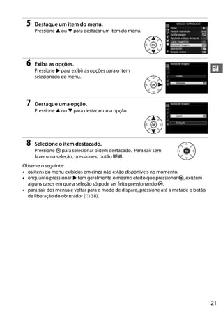 21
X
5 Destaque um item do menu.
Pressione 1 ou 3 para destacar um item do menu.
6 Exiba as opções.
Pressione 2 para exibir as opções para o item
selecionado do menu.
7 Destaque uma opção.
Pressione 1 ou 3 para destacar uma opção.
8 Selecione o item destacado.
Pressione J para selecionar o item destacado. Para sair sem
fazer uma seleção, pressione o botão G.
Observe o seguinte:
• os itens do menu exibidos em cinza não estão disponíveis no momento.
• enquanto pressionar 2 tem geralmente o mesmo efeito que pressionar J, existem
alguns casos em que a seleção só pode ser feita pressionando J.
• para sair dos menus e voltar para o modo de disparo, pressione até a metade o botão
de liberação do obturador (0 38).
 