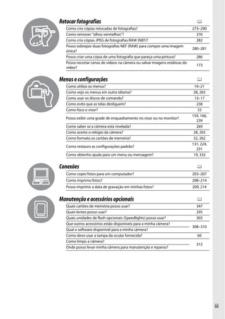 iii
Retocarfotografias 0
Como crio cópias retocadas de fotografias? 273–290
Como remover "olhos vermelhos"? 276
Como crio cópias JPEG de fotografias RAW (NEF)? 282
Posso sobrepor duas fotografias NEF (RAW) para compor uma imagem
única?
280–281
Posso criar uma cópia de uma fotografia que pareça uma pintura? 286
Posso recortar cenas de vídeos na câmera ou salvar imagens estáticas do
vídeo?
173
Menuseconfigurações 0
Como utilizo os menus? 19–21
Como vejo os menus em outro idioma? 28, 265
Como usar os discos de comando? 13–17
Como evito que as telas desliguem? 238
Como foco o visor? 33
Posso exibir uma grade de enquadramento no visor ou no monitor?
159, 166,
239
Como saber se a câmera está nivelada? 269
Como acerto o relógio da câmera? 28, 265
Como formato os cartões de memória? 32, 262
Como restauro as configurações padrão?
131, 224,
231
Como obtenho ajuda para um menu ou mensagem? 19, 332
Conexões 0
Como copio fotos para um computador? 203–207
Como imprimo fotos? 208–214
Posso imprimir a data de gravação em minhas fotos? 209, 214
Manutençãoeacessóriosopcionais 0
Quais cartões de memória posso usar? 347
Quais lentes posso usar? 295
Quais unidades de flash opcionais (Speedlights) posso usar? 303
Que outros acessórios estão disponíveis para a minha câmera?
308–310
Qual o software disponível para a minha câmera?
Como devo usar a tampa da ocular fornecida? 60
Como limpo a câmera?
312
Onde posso levar minha câmera para manutenção e reparos?
 
