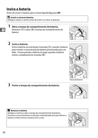 24
X
Insira a bateria
Antes de inserir a bateria, gire a chave liga/desliga para OFF.
1 Abra a tampa do compartimento da bateria.
Destrave (q) e abra (w) a tampa do compartimento da
bateria.
2 Insira a bateria.
Insira a bateria na orientação mostrada (q), usando a bateria
para manter a trava laranja da bateria pressionada para um
lado. A trava prende a bateria no lugar quando a bateria
estiver completamente inserida (w).
3 Feche a tampa do compartimento da bateria.
D Inserir e remover baterias
Desligue sempre a câmera antes de inserir ou retirar as baterias.
A Remover a bateria
Desligue a câmera e abra a tampa do compartimento da bateria.
Pressione a trava da bateria na direção mostrada pela seta para liberar a
bateria e então remova a bateria com a mão.
Trava da bateria
 
