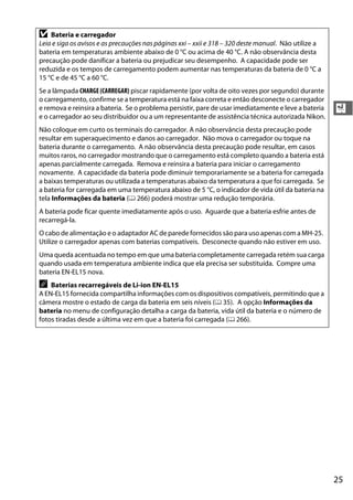25
X
D Bateria e carregador
Leia e siga os avisos e as precauções nas páginas xxi – xxii e 318 – 320 deste manual. Não utilize a
bateria em temperaturas ambiente abaixo de 0 °C ou acima de 40 °C. A não observância desta
precaução pode danificar a bateria ou prejudicar seu desempenho. A capacidade pode ser
reduzida e os tempos de carregamento podem aumentar nas temperaturas da bateria de 0 °C a
15 °C e de 45 °C a 60 °C.
Se a lâmpada CHARGE(CARREGAR) piscar rapidamente (por volta de oito vezes por segundo) durante
o carregamento, confirme se a temperatura está na faixa correta e então desconecte o carregador
e remova e reinsira a bateria. Se o problema persistir, pare de usar imediatamente e leve a bateria
e o carregador ao seu distribuidor ou a um representante de assistência técnica autorizada Nikon.
Não coloque em curto os terminais do carregador. A não observância desta precaução pode
resultar em superaquecimento e danos ao carregador. Não mova o carregador ou toque na
bateria durante o carregamento. A não observância desta precaução pode resultar, em casos
muitos raros, no carregador mostrando que o carregamento está completo quando a bateria está
apenas parcialmente carregada. Remova e reinsira a bateria para iniciar o carregamento
novamente. A capacidade da bateria pode diminuir temporariamente se a bateria for carregada
a baixas temperaturas ou utilizada a temperaturas abaixo da temperatura a que foi carregada. Se
a bateria for carregada em uma temperatura abaixo de 5 °C, o indicador de vida útil da bateria na
tela Informações da bateria (0 266) poderá mostrar uma redução temporária.
A bateria pode ficar quente imediatamente após o uso. Aguarde que a bateria esfrie antes de
recarregá-la.
O cabo de alimentação e o adaptador AC de parede fornecidos são para uso apenas com a MH-25.
Utilize o carregador apenas com baterias compatíveis. Desconecte quando não estiver em uso.
Uma queda acentuada no tempo em que uma bateria completamente carregada retém sua carga
quando usada em temperatura ambiente indica que ela precisa ser substituída. Compre uma
bateria EN-EL15 nova.
A Baterias recarregáveis de Li-ion EN-EL15
A EN-EL15 fornecida compartilha informações com os dispositivos compatíveis, permitindo que a
câmera mostre o estado de carga da bateria em seis níveis (0 35). A opção Informações da
bateria no menu de configuração detalha a carga da bateria, vida útil da bateria e o número de
fotos tiradas desde a última vez em que a bateria foi carregada (0 266).
 