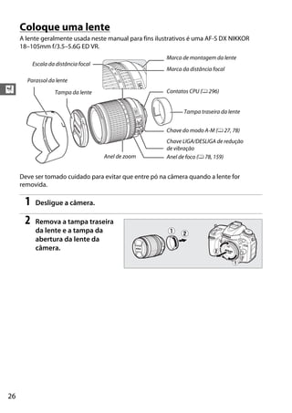 26
X
Coloque uma lente
A lente geralmente usada neste manual para fins ilustrativos é uma AF-S DX NIKKOR
18–105mm f/3.5–5.6G ED VR.
Deve ser tomado cuidado para evitar que entre pó na câmera quando a lente for
removida.
1 Desligue a câmera.
2 Remova a tampa traseira
da lente e a tampa da
abertura da lente da
câmera.
Tampa da lente
Parassol da lente
Escala da distância focal
Marca de montagem da lente
Marca da distância focal
Contatos CPU (0 296)
Chave do modo A-M (0 27, 78)
Chave LIGA/DESLIGA de redução
de vibração
Anel de foco (0 78, 159)
Tampa traseira da lente
Anel de zoom
 
