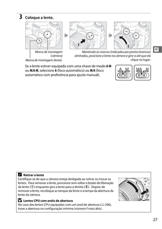 27
X
3 Coloque a lente.
Se a lente estiver equipada com uma chave de modo A-M
ou M/A-M, selecione A (foco automático) ou M/A (foco
automático com preferência para ajuste manual).
A Retirar a lente
Certifique-se de que a câmera esteja desligada ao retirar ou trocar as
lentes. Para remover a lente, pressione sem soltar o botão de liberação
da lente (q) enquanto gira a lente para a direita (w). Depois de
remover a lente, recoloque as tampas da lente e a tampa da abertura da
lente da câmera.
D Lentes CPU com anéis de abertura
No caso das lentes CPU equipadas com um anel de abertura (0 296),
trave a abertura na configuração mínima (número f mais alto).
Marca de montagem
(câmera)
Marca de montagem (lente)
Mantendo as marcas (indicadas por pontos brancos)
alinhadas, posicione a lente na câmera e gire-a até que ela
clique no lugar.
 