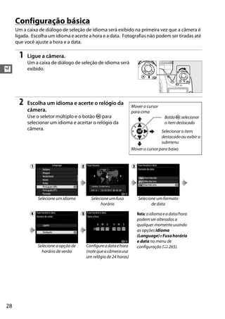 28
X
Configuração básica
Um a caixa de diálogo de seleção de idioma será exibido na primeira vez que a câmera é
ligada. Escolha um idioma e acerte a hora e a data. Fotografias não podem ser tiradas até
que você ajuste a hora e a data.
1 Ligue a câmera.
Um a caixa de diálogo de seleção de idioma será
exibido.
2 Escolha um idioma e acerte o relógio da
câmera.
Use o seletor múltiplo e o botão J para
selecionar um idioma e acertar o relógio da
câmera.
q w e
Selecione um idioma Selecione um fuso
horário
Selecione um formato
de data
r t Nota:oidiomaeadata/hora
podem ser alterados a
qualquer momento usando
as opções Idioma
(Language)eFusohorário
e data no menu de
configuração (0 265).Selecione a opção de
horário de verão
Configureadataehora
(note que a câmera usa
um relógio de 24 horas)
Mover o cursor
para cima
BotãoJ:selecionar
o item destacado
Selecionar o item
destacado ou exibir o
submenu
Mover o cursor para baixo
 