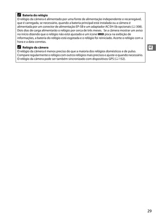 29
X
A Bateria do relógio
O relógio da câmera é alimentado por uma fonte de alimentação independente e recarregável,
que é carregada, se necessário, quando a bateria principal está instalada ou a câmera é
alimentada por um conector de alimentação EP-5B e um adaptador AC EH-5b opcionais (0 308).
Dois dias de carga alimentarão o relógio por cerca de três meses. Se a câmera mostrar um aviso
no início dizendo que o relógio não está ajustado e um ícone B pisca na exibição de
informações, a bateria do relógio está esgotada e o relógio foi reiniciado. Acerte o relógio com a
hora e a data corretas.
A Relógio da câmera
O relógio da câmera é menos preciso do que a maioria dos relógios domésticos e de pulso.
Compare regularmente o relógiocom outros relógiosmais precisose ajuste-o quando necessário.
O relógio da câmera pode ser também sincronizado com dispositivos GPS (0 152).
 