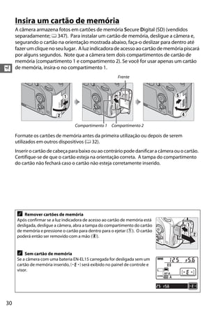 30
X
Insira um cartão de memória
A câmera armazena fotos em cartões de memória Secure Digital (SD) (vendidos
separadamente; 0 347). Para instalar um cartão de memória, desligue a câmera e,
segurando o cartão na orientação mostrada abaixo, faça-o deslizar para dentro até
fazer um clique no seu lugar. A luz indicadora de acesso ao cartão de memória piscará
por alguns segundos. Note que a câmera tem dois compartimentos de cartão de
memória (compartimento 1 e compartimento 2). Se você for usar apenas um cartão
de memória, insira-o no compartimento 1.
Formate os cartões de memória antes da primeira utilização ou depois de serem
utilizados em outros dispositivos (0 32).
Inserir o cartão de cabeça para baixo ou ao contrário pode danificar a câmera ou o cartão.
Certifique-se de que o cartão esteja na orientação correta. A tampa do compartimento
do cartão não fechará caso o cartão não esteja corretamente inserido.
A Remover cartões de memória
Após confirmar se a luz indicadora de acesso ao cartão de memória está
desligada, desligue a câmera, abra a tampa do compartimento do cartão
de memória e pressione o cartão para dentro para o ejetar (q). O cartão
poderá então ser removido com a mão (w).
A Sem cartão de memória
Se a câmera com uma bateria EN-EL15 carregada for desligada sem um
cartão de memória inserido, S será exibido no painel de controle e
visor.
8GB
Frente
Compartimento 1 Compartimento 2
8GB
 