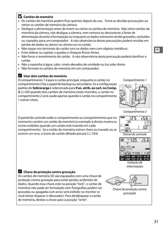 31
X
D Cartões de memória
• Os cartões de memória podem ficar quentes depois do uso. Tome as devidas precauções ao
retirar os cartões de memória da câmera.
• Desligue a alimentação antes de inserir ou retirar os cartões de memória. Não retire cartões de
memória da câmera, não desligue a câmera, nem remova ou desconecte a fonte de
alimentação durante a formatação ou enquanto os dados estiverem sendo gravados, excluídos
ou copiados para um computador. A não observância destas precauções poderá resultar em
perdas de dados ou danos na câmera ou no cartão.
• Não toque nos terminais do cartão com os dedos nem com objetos metálicos.
• Evite dobrar ou sujeitar a quedas e choques físicos fortes.
• Não force o revestimento do cartão. A não observância desta precaução poderá danificar o
cartão.
• Não o exponha à água, calor, níveis elevados de umidade ou luz solar direta.
• Não formate os cartões de memória em um computador.
A Usar dois cartões de memória
O compartimento 1 é para o cartão principal, enquanto o cartão no
compartimento 2 faz o papel de backup ou secundário. Se a configuração
padrão de Sobrecarga é selecionada para Fun. atrib. ao cart. no Comp.
2 (0 69) quando dois cartões de memória estão inseridos, o cartão no
compartimento 2 será usado apenas quando o cartão no compartimento
1 estiver cheio.
Compartimento 1
Compartimento 2
O painel de controle exibe o compartimento ou compartimentos que no
momento contém um cartão de memória (o exemplo à direita mostra os
ícones exibidos quando um cartão está inserido em cada
compartimento). Se o cartão de memória estiver cheio ou travado ou se
ocorrer um erro, o ícone do cartão afetado piscará (0 334). Painel de controle
Exibição de
informações
A Chave de proteção contra gravação
Os cartões de memória SD são equipados com uma chave de
proteção contra gravação para evitar perdas acidentais de
dados. Quando essa chave está na posição "lock", o cartão de
memória não pode ser formatado nem fotografias podem ser
gravadas ou apagadas (um aviso será exibido no monitor se
você tentar disparar o obturador). Para desbloquear o cartão
de memória, deslize a chave para a posição "write".
Chave de proteção contra
gravação
8GB
 