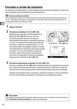 32
X
Formate o cartão de memória
Os cartões de memória devem ser formatados antes da primeira utilização ou depois de
serem utilizados ou formatados em outros dispositivos.
1 Ligue a câmera.
2 Pressione os botões O (Q) e Z (Q).
Mantenha pressionados simultaneamente os
botões O (Q) e Z (Q) até que um C
(formato) piscante apareça nas telas de
velocidade do obturador no painel de controle e
no visor. Se estiverem inseridos dois cartões de
memória, o cartão no compartimento 1 (0 31)
será selecionado. Você poderá escolher o cartão
no compartimento 2 girando o disco de comando
principal. Para sair sem formatar o cartão de
memória, espere até que C pare de piscar
(cerca de seis segundos) ou pressione qualquer
botão exceto os botões O (Q) e Z (Q).
3 Pressione novamente os botões O (Q) e Z (Q).
Pressione os botões O (Q) e Z (Q) simultaneamente uma segunda vez enquanto
C estiver piscando para formatar o cartão de memória. Não retire o cartão de
memória nem remova ou desconecte a fonte de alimentação durante a formatação.
Quando a formatação estiver concluída, o painel de controle e o visor mostrarão o
número de fotografias que podem ser gravadas nas configurações atuais.
D Formatar cartões de memória
A formatação dos cartões de memória exclui permanentemente quaisquer dados que eles possam
conter. Certifique-se de copiar as fotografias e outros dados que você deseja guardar para um
computador antes de continuar (0 203).
A Veja também
Veja a página 262 para obter informações sobre como formatar os cartões de memória usando a
opção Formatar cartão de memória no menu de configuração.
Botão O (Q) Botão Z (Q)
 