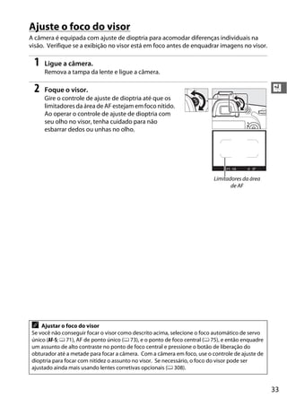 33
X
Ajuste o foco do visor
A câmera é equipada com ajuste de dioptria para acomodar diferenças individuais na
visão. Verifique se a exibição no visor está em foco antes de enquadrar imagens no visor.
1 Ligue a câmera.
Remova a tampa da lente e ligue a câmera.
2 Foque o visor.
Gire o controle de ajuste de dioptria até que os
limitadores da área de AF estejam em foco nítido.
Ao operar o controle de ajuste de dioptria com
seu olho no visor, tenha cuidado para não
esbarrar dedos ou unhas no olho.
A Ajustar o foco do visor
Se você não conseguir focar o visor como descrito acima, selecione o foco automático de servo
único (AF-S; 0 71), AF de ponto único (0 73), e o ponto de foco central (0 75), e então enquadre
um assunto de alto contraste no ponto de foco central e pressione o botão de liberação do
obturador até a metade para focar a câmera. Com a câmera em foco, use o controle de ajuste de
dioptria para focar com nitidez o assunto no visor. Se necessário, o foco do visor pode ser
ajustado ainda mais usando lentes corretivas opcionais (0 308).
Limitadores da área
de AF
 