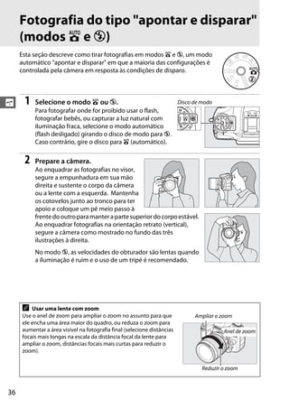 36
s
Fotografia do tipo "apontar e disparar"
(modos i e j)
Esta seção descreve como tirar fotografias em modos i e j, um modo
automático "apontar e disparar" em que a maioria das configurações é
controlada pela câmera em resposta às condições de disparo.
1 Selecione o modo i ou j.
Para fotografar onde for proibido usar o flash,
fotografar bebês, ou capturar a luz natural com
iluminação fraca, selecione o modo automático
(flash desligado) girando o disco de modo para j.
Caso contrário, gire o disco para i (automático).
2 Prepare a câmera.
Ao enquadrar as fotografias no visor,
segure a empunhadura em sua mão
direita e sustente o corpo da câmera
ou a lente com a esquerda. Mantenha
os cotovelos junto ao tronco para ter
apoio e coloque um pé meio passo à
frentedooutroparamanterapartesuperiordocorpoestável.
Ao enquadrar fotografias na orientação retrato (vertical),
segure a câmera como mostrado no fundo das três
ilustrações à direita.
No modo j, as velocidades do obturador são lentas quando
a iluminação é ruim e o uso de um tripé é recomendado.
A Usar uma lente com zoom
Use o anel de zoom para ampliar o zoom no assunto para que
ele encha uma área maior do quadro, ou reduza o zoom para
aumentar a área visível na fotografia final (selecione distâncias
focais mais longas na escala da distância focal da lente para
ampliar o zoom, distâncias focais mais curtas para reduzir o
zoom).
Disco de modo
Ampliar o zoom
Reduzir o zoom
Anel de zoom
 