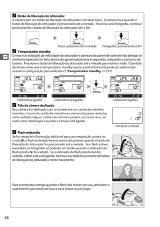 38
s
A Botão de liberação do obturador
A câmera tem um botão de liberação do obturador com duas fases. A câmera foca quando o
botão de liberação do obturador é pressionado até a metade. Para tirar uma fotografia, continue
pressionando o botão de liberação do obturador até o fim.
Focar: pressione até a metade Fotografar: pressione até o fim
A Temporizador standby
O visor e as exibições de velocidade do obturador e abertura do painel de controle irão desligar se
nenhuma operação for feita dentro de aproximadamente 6 segundos, reduzindo o consumo de
bateria. Pressione o botão de liberação do obturador até a metade para reativar a tela. O período
de tempo antes que o temporizador standby expire automaticamente pode ser selecionado
usando a configuração personalizada c2 (Temporizador standby, 0 237).
Fotômetros ligados Fotômetros desligados Fotômetros ligados
A Tela da câmera desligada
Se a câmera for desligada com uma bateria e um cartão de memória
inseridos, o ícone do cartão de memória e o número de poses restantes
serão exibidos (alguns cartões de memória podem, em casos raros, só
exibir estas informações quando a câmera está ligada).
A Flash embutido
Se for necessária iluminação adicional para uma exposição correta no
modo i, o flash embutido levanta automaticamente quando o botão de
liberação do obturador for pressionado até a metade. Se o flash estiver
levantado, as fotografias só poderão ser tiradas quando o indicador de
flash pronto (M) for exibido. Se o indicador de flash pronto não for
exibido, o flash está carregando. Remova seu dedo brevemente do botão
de liberação do obturador e tente novamente.
Para economizar energia quando o flash não estiver em uso, pressione-o
suavemente para baixo até que a trava clique no seu lugar.
Painel de controle
 