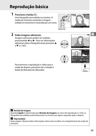 39
s
Reprodução básica
1 Pressione o botão K.
Uma fotografia será exibida no monitor. O
cartão de memória contendo a imagem
exibida no momento é mostrado por um ícone.
2 Exiba imagens adicionais.
Imagens adicionais podem ser exibidas
pressionando 4 ou 2. Para ver informações
adicionais sobre a fotografia atual, pressione 1
e 3 (0 187).
Para terminar a reprodução e voltar para o
modo de disparo, pressione até a metade o
botão de liberação do obturador.
A Revisão de imagem
Quando Ligado é selecionado para Revisão de imagens no menu de reprodução (0 222), as
fotografias são exibidas automaticamente no monitor por alguns segundos após o disparo.
A Veja também
Veja a página 186 para obter informações sobre como escolher um compartimento do cartão de
memória.
Botão K
0, 0
1/ 125 F5. 6 85mm100
100D7100 DSC_0001. JPG
15/10/2012 10: 02: 28
NNORORMALAL
6000x4000
NIKON D71001/12
 