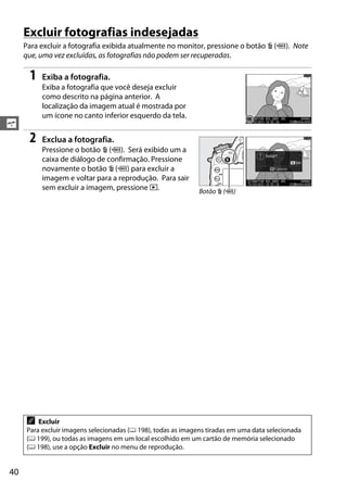 40
s
Excluir fotografias indesejadas
Para excluir a fotografia exibida atualmente no monitor, pressione o botão O (Q). Note
que, uma vez excluídas, as fotografias não podem ser recuperadas.
1 Exiba a fotografia.
Exiba a fotografia que você deseja excluir
como descrito na página anterior. A
localização da imagem atual é mostrada por
um ícone no canto inferior esquerdo da tela.
2 Exclua a fotografia.
Pressione o botão O (Q). Será exibido um a
caixa de diálogo de confirmação. Pressione
novamente o botão O (Q) para excluir a
imagem e voltar para a reprodução. Para sair
sem excluir a imagem, pressione K.
A Excluir
Para excluir imagens selecionadas (0 198), todas as imagens tiradas em uma data selecionada
(0 199), ou todas as imagens em um local escolhido em um cartão de memória selecionado
(0 198), use a opção Excluir no menu de reprodução.
Botão O (Q)
 
