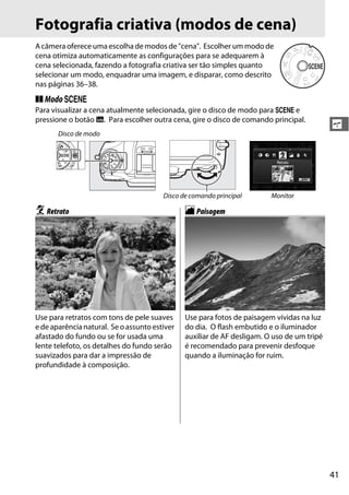 41
s
Fotografia criativa (modos de cena)
A câmera oferece uma escolha de modos de "cena". Escolher um modo de
cena otimiza automaticamente as configurações para se adequarem à
cena selecionada, fazendo a fotografia criativa ser tão simples quanto
selecionar um modo, enquadrar uma imagem, e disparar, como descrito
nas páginas 36–38.
❚❚ Modoh
Para visualizar a cena atualmente selecionada, gire o disco de modo para h e
pressione o botão R. Para escolher outra cena, gire o disco de comando principal.
Disco de modo
Disco de comando principal Monitor
kRetrato lPaisagem
Use para retratos com tons de pele suaves
e de aparência natural. Se o assunto estiver
afastado do fundo ou se for usada uma
lente telefoto, os detalhes do fundo serão
suavizados para dar a impressão de
profundidade à composição.
Use para fotos de paisagem vívidas na luz
do dia. O flash embutido e o iluminador
auxiliar de AF desligam. O uso de um tripé
é recomendado para prevenir desfoque
quando a iluminação for ruim.
 