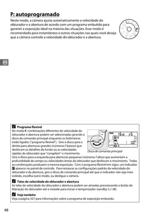 48
#
P: autoprogramado
Neste modo, a câmera ajusta automaticamente a velocidade do
obturador e a abertura de acordo com um programa embutido para
garantir a exposição ideal na maioria das situações. Esse modo é
recomendado para instantâneos e outras situações nas quais você deseja
que a câmera controle a velocidade do obturador e a abertura.
A Programa flexível
No modo P, combinações diferentes de velocidade do
obturador e abertura podem ser selecionadas girando o
disco de comando principal enquanto os fotômetros
estão ligados ("programa flexível"). Gire o disco para a
direita para aberturas grandes (números f baixos) que
desfocam os detalhes do fundo ou as velocidades
rápidas do obturador que "congelam" o movimento.
Gire o disco para a esquerda para aberturas pequenas (números f altos) que aumentam a
profundidade de campo ou velocidades lentas do obturador que desfocam o movimento. Todas
as combinações produzem a mesma exposição. Com o programa flexível em vigor, um indicador
U aparece no painel de controle. Para restaurar as configurações padrão da velocidade do
obturador e da abertura, gire o disco de comando principal até que o indicador não seja mais
exibido, escolha outro modo, ou desligue a câmera.
A Telas de velocidade do obturador e abertura
As telas de velocidade do obturador e abertura podem ser ativadas pressionando o botão de
liberação do obturador até a metade para iniciar o temporizador standby (0 38).
A Veja também
Veja a página 327 para informações sobre o programa de exposição embutido.
Disco de comando principal
 