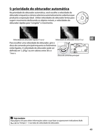 49
#
S: prioridade do obturador automática
Na prioridade do obturador automática, você escolhe a velocidade do
obturador enquanto a câmera seleciona automaticamente a abertura que
produzirá a exposição ideal. Utilize velocidades do obturador lentas para
sugerir movimento desfocando os objetos móveis, e velocidades do
obturador rápidas para "congelar" o movimento.
Para escolher uma velocidade do obturador, gire o
disco de comando principal enquanto os fotômetros
estão ligados. A velocidade do obturador pode ser
definida em "v" ou em valores entre 30 s e
1/8000 s.
Velocidade do obturador rápida (1/1600 s) Velocidade do obturador lenta (1/6 s)
A Veja também
Veja página 333 para obter informações sobre o que fazer se aparecerem indicadores Bulb
(A) ou Tempo (%) nas telas de velocidade do obturador.
Disco de comando principal
 