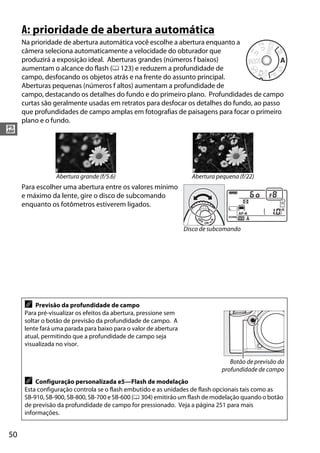 50
#
A: prioridade de abertura automática
Na prioridade de abertura automática você escolhe a abertura enquanto a
câmera seleciona automaticamente a velocidade do obturador que
produzirá a exposição ideal. Aberturas grandes (números f baixos)
aumentam o alcance do flash (0 123) e reduzem a profundidade de
campo, desfocando os objetos atrás e na frente do assunto principal.
Aberturas pequenas (números f altos) aumentam a profundidade de
campo, destacando os detalhes do fundo e do primeiro plano. Profundidades de campo
curtas são geralmente usadas em retratos para desfocar os detalhes do fundo, ao passo
que profundidades de campo amplas em fotografias de paisagens para focar o primeiro
plano e o fundo.
Para escolher uma abertura entre os valores mínimo
e máximo da lente, gire o disco de subcomando
enquanto os fotômetros estiverem ligados.
Abertura grande (f/5.6) Abertura pequena (f/22)
A Previsão da profundidade de campo
Para pré-visualizar os efeitos da abertura, pressione sem
soltar o botão de previsão da profundidade de campo. A
lente fará uma parada para baixo para o valor de abertura
atual, permitindo que a profundidade de campo seja
visualizada no visor.
A Configuração personalizada e5—Flash de modelação
Esta configuração controla se o flash embutido e as unidades de flash opcionais tais como as
SB-910, SB-900, SB-800, SB-700 e SB-600 (0 304) emitirão um flash de modelação quando o botão
de previsão da profundidade de campo for pressionado. Veja a página 251 para mais
informações.
Disco de subcomando
Botão de previsão da
profundidade de campo
 