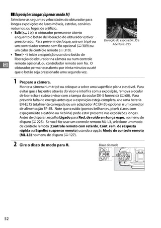 52
#
❚❚Exposiçõeslongas(apenasmodoM)
Selecione as seguintes velocidades do obturador para
longas exposições de luzes móveis, estrelas, cenários
noturnos, ou fogos de artifício.
• Bulb (A): o obturador permanece aberto
enquanto o botão de liberação do obturador estiver
pressionado. Para prevenir desfoque, use um tripé ou
um controlador remoto sem fio opcional (0 309) ou
um cabo de controle remoto (0 310).
• Time (%): inicie a exposição usando o botão de
liberação do obturador na câmera ou num controle
remoto opcional, ou controlador remoto sem fio. O
obturador permanece aberto por trinta minutos ou até
que o botão seja pressionado uma segunda vez.
1 Prepare a câmera.
Monte a câmera num tripé ou coloque-a sobre uma superfície plana e estável. Para
evitar que a luz entre através do visor e interfira com a exposição, remova a ocular
de borracha e cubra o visor com a tampa da ocular DK-5 fornecida (0 60). Para
prevenir falta de energia antes que a exposição esteja completa, use uma bateria
EN-EL15 totalmente carregada ou um adaptador AC EH-5b opcional e um conector
de alimentação EP-5B. Note que o ruído (pontos brilhantes, pixels claros com
espaçamento aleatório ou neblina) pode estar presente nas exposições longas.
Antes de disparar, escolha Ligado para Red. de ruído em longa expo. no menu de
disparo (0 228). Se você for usar um controle remoto ML-L3, selecione um modo
de controle remoto (Controle remoto com retardo, Cont. rem. de resposta
rápida ou Espelho suspenso remoto) usando a opção Modo de controle remoto
(ML-L3) no menu de disparo (0 127).
2 Gire o disco de modo para M.
Duração da exposição: 35 s
Abertura: f/25
Disco de modo
 