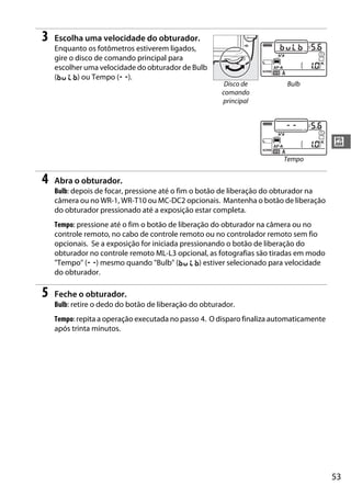 53
#
3 Escolha uma velocidade do obturador.
Enquanto os fotômetros estiverem ligados,
gire o disco de comando principal para
escolher uma velocidade do obturador de Bulb
(A) ou Tempo (%).
4 Abra o obturador.
Bulb: depois de focar, pressione até o fim o botão de liberação do obturador na
câmera ou no WR-1, WR-T10 ou MC-DC2 opcionais. Mantenha o botão de liberação
do obturador pressionado até a exposição estar completa.
Tempo: pressione até o fim o botão de liberação do obturador na câmera ou no
controle remoto, no cabo de controle remoto ou no controlador remoto sem fio
opcionais. Se a exposição for iniciada pressionando o botão de liberação do
obturador no controle remoto ML-L3 opcional, as fotografias são tiradas em modo
"Tempo" (%) mesmo quando "Bulb" (A) estiver selecionado para velocidade
do obturador.
5 Feche o obturador.
Bulb: retire o dedo do botão de liberação do obturador.
Tempo: repita a operação executada no passo 4. O disparo finaliza automaticamente
após trinta minutos.
Disco de
comando
principal
Bulb
Tempo
 