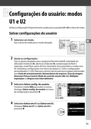 55
$
$
Configurações do usuário: modos
U1 e U2
Atribua configurações frequentemente usadas para as posições U1 e U2 no disco de modo.
Salvar configurações do usuário
1 Selecione um modo.
Gire o disco de modo para o modo desejado.
2 Ajuste as configurações.
Faça os ajustes desejados para o programa flexível (modo P), velocidade do
obturador (modos S e M), abertura (modos A e M), compensação do flash e
exposição, modo flash, ponto de foco, fotometria, foco automático e modos área
AF, bracketing, configurações nos menus de disparo (0 224) e configurações
personalizadas (0 229). Note que a câmera não armazenará as opções selecionadas
para Pasta de armazenamento, Nomenclatura de arquivos, Área da imagem,
Gerenciar Picture Control, Modo de controle remoto (ML-L3), Múltiplas
exposições ou Disparo com intervalômetro.
3 Selecione Salvar config. do usuário.
Pressione o botão G para exibir os menus.
Destaque Salvar config. do usuário no menu
de configuração e pressione 2.
4 Selecione Salvar em U1 ou Salvar em U2.
Destaque Salvar em U1 ou Salvar em U2 e
pressione 2.
Disco de modo
Botão G
 