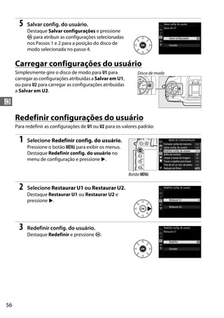 56
$
5 Salvar config. do usuário.
Destaque Salvar configurações e pressione
J para atribuir as configurações selecionadas
nos Passos 1 e 2 para a posição do disco de
modo selecionada no passo 4.
Carregar configurações do usuário
Simplesmente gire o disco de modo para U1 para
carregar as configurações atribuídas a Salvar em U1,
ou para U2 para carregar as configurações atribuídas
a Salvar em U2.
Redefinir configurações do usuário
Para redefinir as configurações de U1 ou U2 para os valores padrão:
1 Selecione Redefinir config. do usuário.
Pressione o botão G para exibir os menus.
Destaque Redefinir config. do usuário no
menu de configuração e pressione 2.
2 Selecione Restaurar U1 ou Restaurar U2.
Destaque Restaurar U1 ou Restaurar U2 e
pressione 2.
3 Redefinir config. do usuário.
Destaque Redefinir e pressione J.
Disco de modo
Botão G
 