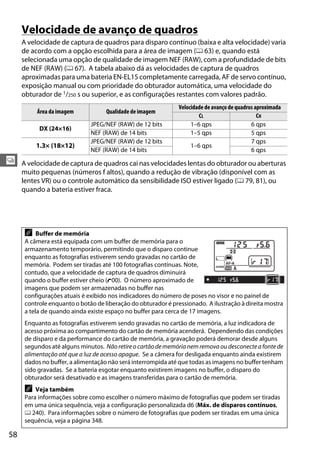 58
k
Velocidade de avanço de quadros
A velocidade de captura de quadros para disparo contínuo (baixa e alta velocidade) varia
de acordo com a opção escolhida para a área de imagem (0 63) e, quando está
selecionada uma opção de qualidade de imagem NEF (RAW), com a profundidade de bits
de NEF (RAW) (0 67). A tabela abaixo dá as velocidades de captura de quadros
aproximadas para uma bateria EN-EL15 completamente carregada, AF de servo contínuo,
exposição manual ou com prioridade do obturador automática, uma velocidade do
obturador de 1/250 s ou superior, e as configurações restantes com valores padrão.
A velocidade de captura de quadros cai nas velocidades lentas do obturador ou aberturas
muito pequenas (números f altos), quando a redução de vibração (disponível com as
lentes VR) ou o controle automático da sensibilidade ISO estiver ligado (0 79, 81), ou
quando a bateria estiver fraca.
Área da imagem Qualidade de imagem
Velocidade de avanço de quadros aproximada
CL CH
DX (24×16)
JPEG/NEF (RAW) de 12 bits 1–6 qps 6 qps
NEF (RAW) de 14 bits 1–5 qps 5 qps
1.3× (18×12)
JPEG/NEF (RAW) de 12 bits
1–6 qps
7 qps
NEF (RAW) de 14 bits 6 qps
A Buffer de memória
A câmera está equipada com um buffer de memória para o
armazenamento temporário, permitindo que o disparo continue
enquanto as fotografias estiverem sendo gravadas no cartão de
memória. Podem ser tiradas até 100 fotografias contínuas. Note,
contudo, que a velocidade de captura de quadros diminuirá
quando o buffer estiver cheio (t00). O número aproximado de
imagens que podem ser armazenadas no buffer nas
configurações atuais é exibido nos indicadores do número de poses no visor e no painel de
controle enquanto o botão de liberação do obturador é pressionado. A ilustração à direita mostra
a tela de quando ainda existe espaço no buffer para cerca de 17 imagens.
Enquanto as fotografias estiverem sendo gravadas no cartão de memória, a luz indicadora de
acesso próxima ao compartimento do cartão de memória acenderá. Dependendo das condições
de disparo e da performance do cartão de memória, a gravação poderá demorar desde alguns
segundos até alguns minutos. Não retireo cartãodememórianemremova oudesconecteafontede
alimentação até que a luz de acesso apague. Se a câmera for desligada enquanto ainda existirem
dados no buffer, a alimentação não será interrompida até que todas as imagens no buffer tenham
sido gravadas. Se a bateria esgotar enquanto existirem imagens no buffer, o disparo do
obturador será desativado e as imagens transferidas para o cartão de memória.
A Veja também
Para informações sobre como escolher o número máximo de fotografias que podem ser tiradas
em uma única sequência, veja a configuração personalizada d6 (Máx. de disparos contínuos,
0 240). Para informações sobre o número de fotografias que podem ser tiradas em uma única
sequência, veja a página 348.
 