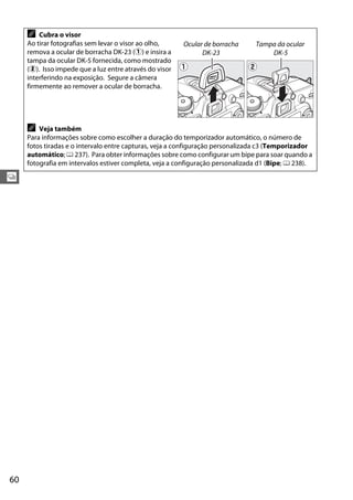 60
k
A Cubra o visor
Ao tirar fotografias sem levar o visor ao olho,
remova a ocular de borracha DK-23 (q) e insira a
tampa da ocular DK-5 fornecida, como mostrado
(w). Isso impede que a luz entre através do visor
interferindo na exposição. Segure a câmera
firmemente ao remover a ocular de borracha.
A Veja também
Para informações sobre como escolher a duração do temporizador automático, o número de
fotos tiradas e o intervalo entre capturas, veja a configuração personalizada c3 (Temporizador
automático; 0 237). Para obter informações sobre como configurar um bipe para soar quando a
fotografia em intervalos estiver completa, veja a configuração personalizada d1 (Bipe; 0 238).
Ocular de borracha
DK-23
Tampa da ocular
DK-5
 