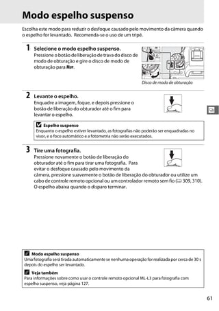 61
k
Modo espelho suspenso
Escolha este modo para reduzir o desfoque causado pelo movimento da câmera quando
o espelho for levantado. Recomenda-se o uso de um tripé.
1 Selecione o modo espelho suspenso.
Pressione o botão de liberação de trava do disco de
modo de obturação e gire o disco de modo de
obturação para MUP.
2 Levante o espelho.
Enquadre a imagem, foque, e depois pressione o
botão de liberação do obturador até o fim para
levantar o espelho.
3 Tire uma fotografia.
Pressione novamente o botão de liberação do
obturador até o fim para tirar uma fotografia. Para
evitar o desfoque causado pelo movimento da
câmera, pressione suavemente o botão de liberação do obturador ou utilize um
cabo de controle remoto opcional ou um controlador remoto sem fio (0 309, 310).
O espelho abaixa quando o disparo terminar.
D Espelho suspenso
Enquanto o espelho estiver levantado, as fotografias não poderão ser enquadradas no
visor, e o foco automático e a fotometria não serão executados.
A Modo espelho suspenso
Uma fotografia será tirada automaticamente se nenhuma operação for realizada por cerca de 30 s
depois do espelho ser levantado.
A Veja também
Para informações sobre como usar o controle remoto opcional ML-L3 para fotografia com
espelho suspenso, veja página 127.
Disco de modo de obturação
 