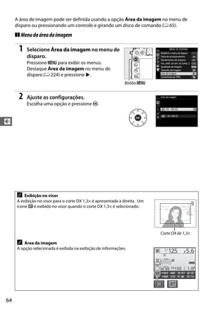 64
d
A área de imagem pode ser definida usando a opção Área da imagem no menu de
disparo ou pressionando um controle e girando um disco de comando (0 65).
❚❚ Menudaáreadaimagem
1 Selecione Área da imagem no menu de
disparo.
Pressione G para exibir os menus.
Destaque Área da imagem no menu de
disparo (0 224) e pressione 2.
2 Ajuste as configurações.
Escolha uma opção e pressione J.
A Exibição no visor
A exibição no visor para o corte DX 1,3× é apresentada à direita. Um
ícone c é exibido no visor quando o corte DX 1,3× é selecionado.
A Área da imagem
A opção selecionada é exibida na exibição de informações.
Botão G
Corte DX de 1,3×
 