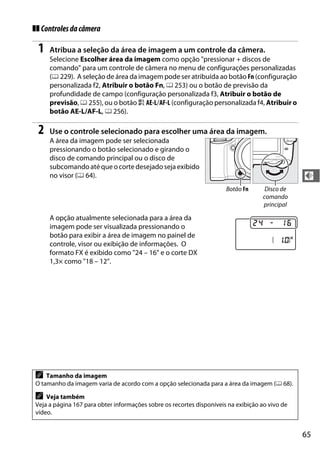 65
d
❚❚ Controlesdacâmera
1 Atribua a seleção da área de imagem a um controle da câmera.
Selecione Escolher área da imagem como opção "pressionar + discos de
comando" para um controle de câmera no menu de configurações personalizadas
(0 229). A seleção de área da imagem pode ser atribuída ao botão Fn (configuração
personalizada f2, Atribuir o botão Fn, 0 253) ou o botão de previsão da
profundidade de campo (configuração personalizada f3, Atribuir o botão de
previsão, 0 255), ou o botão A AE-L/AF-L (configuração personalizada f4, Atribuir o
botão AE-L/AF-L, 0 256).
2 Use o controle selecionado para escolher uma área da imagem.
A área da imagem pode ser selecionada
pressionando o botão selecionado e girando o
disco de comando principal ou o disco de
subcomando até que ocorte desejadoseja exibido
no visor (0 64).
A opção atualmente selecionada para a área da
imagem pode ser visualizada pressionando o
botão para exibir a área de imagem no painel de
controle, visor ou exibição de informações. O
formato FX é exibido como "24 – 16" e o corte DX
1,3× como "18 – 12".
A Tamanho da imagem
O tamanho da imagem varia de acordo com a opção selecionada para a área da imagem (0 68).
A Veja também
Veja a página 167 para obter informações sobre os recortes disponíveis na exibição ao vivo de
vídeo.
Disco de
comando
principal
Botão Fn
 