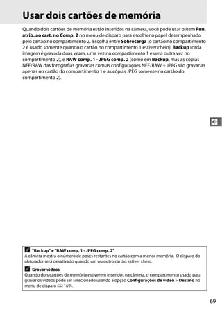 69
d
Usar dois cartões de memória
Quando dois cartões de memória estão inseridos na câmera, você pode usar o item Fun.
atrib. ao cart. no Comp. 2 no menu de disparo para escolher o papel desempenhado
pelo cartão no compartimento 2. Escolha entre Sobrecarga (o cartão no compartimento
2 é usado somente quando o cartão no compartimento 1 estiver cheio), Backup (cada
imagem é gravada duas vezes, uma vez no compartimento 1 e uma outra vez no
compartimento 2), e RAW comp. 1 - JPEG comp. 2 (como em Backup, mas as cópias
NEF/RAW das fotografias gravadas com as configurações NEF/RAW + JPEG são gravadas
apenas no cartão do compartimento 1 e as cópias JPEG somente no cartão do
compartimento 2).
A "Backup" e "RAW comp. 1 - JPEG comp. 2"
A câmera mostra o número de poses restantes no cartão com a menor memória. O disparo do
obturador será desativado quando um ou outro cartão estiver cheio.
A Gravar vídeos
Quando dois cartões de memória estiverem inseridos na câmera, o compartimento usado para
gravar os vídeos pode ser selecionado usando a opção Configurações de vídeo > Destino no
menu de disparo (0 169).
 