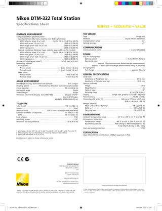 Nikon DTM-322 Total Station
Specifications Sheet
1	 ±(3+3 ppm × D) mm –20 °C to –10 °C, +40 °C to +50 °C (–4 °F to +14 °F, +104 °F to +122 °F)
2	 Measuring time may vary depending on measuring distance and conditions.
3	 Battery life specification at 25 °C (77 °F).
Specifications are subject to change without prior notice.
DISTANCE MEASUREMENT
Range with Nikon specified prisms
Good conditions (No haze, visibility over 40 km (25 miles))
With reflector sheet (5 × 5 cm). .  .  .  .  .  .  . 5 m to 100 m (16.4 ft to 328 ft)
With mini prism 2.5 cm (1 in) . .  .  .  .  .  .  .  .  .  .  .  .  .  .  .  .  .  .  . 1,200 m (3,930 ft)
With single prism 6.25 cm (2.5 in). .  .  .  .  .  .  .  .  .  .  .  .  .  .  .  . 2,300 m (7,540 ft)
With triple prism. .  .  .  .  .  .  .  .  .  .  .  .  .  .  .  .  .  .  .  .  .  .  .  .  .  .  .  .  .  . 3,000 m (9,840 ft)
Normal conditions (Ordinary haze, visibility approx 20 km (12.4 miles))
With reflector sheet (5 × 5 cm). .  .  .  .  .  .  . 5 m to 100 m (16.4 ft to 328 ft)
With mini prism 2.5 cm (1 in) . .  .  .  .  .  .  .  .  .  .  .  .  .  .  .  .  .  .  . 1,000 m (3,280 ft)
With single prism 6.25 cm (2.5 in). .  .  .  .  .  .  .  .  .  .  .  .  .  .  .  . 2,000 m (6,560 ft)
With triple prism. .  .  .  .  .  .  .  .  .  .  .  .  .  .  .  .  .  .  .  .  .  .  .  .  .  .  .  .  .  . 2,600 m (8,530 ft)
Accuracy (Prism/Precise mode1). .  .  .  .  .  .  .  .  .  .  .  .  .  .  .  .  .  .  .  . ±(3+2 ppm × D) mm
Measuring interval2
Prism mode
Precise mode. .  .  .  .  .  .  .  .  .  .  .  .  .  .  .  .  .  .  .  .  .  .  .  .  .  .  .  .  . 1.6 sec. (initial 1.6 sec.)
Normal mode . .  .  .  .  .  .  .  .  .  .  .  .  .  .  .  .  .  .  .  .  .  .  .  .  .  .  .  . 1.0 sec. (initial 1.4 sec.)
Least count
Precise mode. .  .  .  .  .  .  .  .  .  .  .  .  .  .  .  .  .  .  .  .  .  .  .  .  .  .  .  .  .  .  .  .  .  .  . 1 mm (0.002 ft)
Normal mode . .  .  .  .  .  .  .  .  .  .  .  .  .  .  .  .  .  .  .  .  .  .  .  .  .  .  .  .  .  .  .  .  .  . 10 mm (0.02 ft)
ANGLE MEASUREMENT
DIN 18723 accuracy (horizontal and vertical) . .  .  .  .  .  .  .  .  .  .  .  .  .  .  . 5"/1.5 mgon
Reading system . .  .  .  .  .  .  .  .  . Photoelectric detection by incremental encoder
Circle diameter. .  .  .  .  .  .  .  .  .  .  .  .  .  .  .  .  .  .  .  .  .  .  .  .  .  .  .  .  .  .  .  .  .  .  .  .  . 88 mm (3.46 in)
Horizontal angle . .  .  .  .  .  .  .  .  .  .  .  .  .  .  .  .  .  .  .  .  .  .  .  .  .  .  .  .  .  .  .  .  .  .  .  .  .  .  .  .  .  .  . Single
Vertical angle. .  .  .  .  .  .  .  .  .  .  .  .  .  .  .  .  .  .  .  .  .  .  .  .  .  .  .  .  .  .  .  .  .  .  .  .  .  .  .  .  .  .  .  .  .  . Single
Minimum increment (Degree, Gon, MIL6400). .  .  .  .  .  .  .  .  .  .  .  . Degree: 1/5/10"
	 Gon: 0.2/1/2 mgon
	 MIL6400: 0.005/0.02/0.05 mil
TELESCOPE
Tube length . .  .  .  .  .  .  .  .  .  .  .  .  .  .  .  .  .  .  .  .  .  .  .  .  .  .  .  .  .  .  .  .  .  .  .  .  .  .  . 158 mm (6.2 in)
Image . .  .  .  .  .  .  .  .  .  .  .  .  .  .  .  .  .  .  .  .  .  .  .  .  .  .  .  .  .  .  .  .  .  .  .  .  .  .  .  .  .  .  .  .  .  .  .  .  .  .  .  .  . Erect
Magnification. .  .  .  .  .  .  .  .  .  .  .  .  .  .  .  .  .  .  . 33× (21×/41× with optional eyepieces)
Effective diameter of objective. .  .  .  .  .  .  .  .  .  .  .  .  .  .  .  .  .  .  .  .  .  .  .  . 45 mm (1.77 in)
EDM. .  .  .  .  .  .  .  .  .  .  .  .  .  .  .  .  .  .  .  .  .  .  .  .  .  .  .  .  .  .  .  .  .  .  .  .  .  .  .  .  .  .  .  . 50 mm (1.97 in)
Field of view. .  .  .  .  .  .  .  .  .  .  .  .  .  .  .  .  .  .  .  .  .  .  .  .  .  .  .  .  .  .  .  .  .  .  .  .  .  .  .  .  .  .  .  .  .  .  .  . 1°20'
Resolving power. .  .  .  .  .  .  .  .  .  .  .  .  .  .  .  .  .  .  .  .  .  .  .  .  .  .  .  .  .  .  .  .  .  .  .  .  .  .  .  .  .  .  .  .  .  . 2.5"
Minimum focusing distance . .  .  .  .  .  .  .  .  .  .  .  .  .  .  .  .  .  .  .  .  .  .  .  .  .  .  . 1.5 m (4.92 ft)
TILT SENSOR
Type. .  .  .  .  .  .  .  .  .  .  .  .  .  .  .  .  .  .  .  .  .  .  .  .  .  .  .  .  .  .  .  .  .  .  .  .  .  .  .  .  .  .  .  .  .  .  .  .  .  . Single-axis
Method. .  .  .  .  .  .  .  .  .  .  .  .  .  .  .  .  .  .  .  .  .  .  .  .  .  .  .  .  .  .  .  .  .  .  .  . Liquid-electric detection
Compensation range. .  .  .  .  .  .  .  .  .  .  .  .  .  .  .  .  .  .  .  .  .  .  .  .  .  .  .  .  .  .  .  .  .  .  .  .  .  .  .  .  .  .  . ±3'
Setting accuracy. .  .  .  .  .  .  .  .  .  .  .  .  .  .  .  .  .  .  .  .  .  .  .  .  .  .  .  .  .  .  .  .  .  .  .  .  .  .  .  .  .  .  .  .  .  . ±1"
COMMUNICATIONS
Communication ports . .  .  .  .  .  .  .  .  .  .  .  .  .  .  .  .  .  .  .  .  .  .  .  .  .  .  .  . 1 x serial (RS-232C)
POWER
Clip-on rechargeable
battery system . .  .  .  .  .  .  .  .  .  .  .  .  .  .  .  .  .  .  .  .  .  .  .  .  .  .  .  .  .  .  . 4x AA Ni-MH Battery
Operating time3
	 approx. 6 hours(continuous distance/angle measurement)
	 approx. 15 hours (distance/angle measurement every 30 seconds)
Charging time
Full charge . .  .  .  .  .  .  .  .  .  .  .  .  .  .  .  .  .  .  .  .  .  .  .  .  .  .  .  .  .  .  .  .  .  .  .  .  .  . approx. 4 hours
GENERAL SPECIFICATIONS
Level vials
Sensitivity of Plate level vial . .  .  .  .  .  .  .  .  .  .  .  .  .  .  .  .  .  .  .  .  .  .  .  .  .  .  .  .  . 30”/2 mm
Sensitivity of Circular level vial. .  .  .  .  .  .  .  .  .  .  .  .  .  .  .  .  .  .  .  .  .  .  .  .  .  .  . 10’/2 mm
Optical plummet
Image. . . . . . . . . . . . . . . . . . . . . . . . . . . . . . . . . . . . . . . . . . . . . . . . . . . . .Erect
Magnification. .  .  .  .  .  .  .  .  .  .  .  .  .  .  .  .  .  .  .  .  .  .  .  .  .  .  .  .  .  .  .  .  .  .  .  .  .  .  .  .  .  .  .  .  .  .  . 3×
Field of view. .  .  .  .  .  .  .  .  .  .  .  .  .  .  .  .  .  .  .  .  .  .  .  .  .  .  .  .  .  .  .  .  .  .  .  .  .  .  .  .  .  .  .  .  .  .  .  . 5°
Focusing range. .  .  .  .  .  .  .  .  .  .  .  .  .  .  .  .  .  .  .  .  .  .  .  .  .  .  .  .  .  .  .  .  . 0.5 m (1.6 ft) to ∞
Display. .  .  .  .  .  .  .  .  .  .  .  .  .  .  .  .  .  .  .  .  .  .  .  . Single side, graphic LCD (128 × 64 pixel)
Point memory. .  .  .  .  .  .  .  .  .  .  .  .  .  .  .  .  .  .  .  .  .  .  .  .  .  .  .  .  .  .  .  .  .  .  .  .  .  .  . 10,000 records
Dimensions (W × D × H) . .  .  .  .  .  .  .  .  .  .  .  .  .  .  .  .  .  . 168 mm × 173 mm × 335 mm
	 (6.6 in × 6.8 in × 13.2 in)
Weight (approx.)
Main unit (without battery) . .  .  .  .  .  .  .  .  .  .  .  .  .  .  .  .  .  .  .  .  .  .  .  .  . 4.8 kg (10.6 lb)
Battery. .  .  .  .  .  .  .  .  .  .  .  .  .  .  .  .  .  .  .  .  .  .  .  .  .  .  .  .  .  .  .  .  .  .  .  .  .  .  .  .  .  .  .  . 0.2 kg (0.4 lb)
Carrying case. .  .  .  .  .  .  .  .  .  .  .  .  .  .  .  .  .  .  .  .  .  .  .  .  .  .  .  .  .  .  .  .  .  .  .  .  .  .  . 2.4 kg (5.3 lb)
ENVIRONMENTAL
Ambient temperature range . .  .  .  .  .  .  .  .  .  . –20 °C to +50 °C (–4 °F to +122 °F)
Atmospheric correction
Temperature range . .  .  .  .  .  .  .  .  .  .  .  .  .  .  . –40 °C to +55 °C (–40 °F to +131 °F)
Barometric pressure. .  .  .  .  .  .  .  .  .  .  .  .  .  . 400 mmHg to 999 mmHg/533 hPa to
	 1,332 hPa/15.8 inHg to 39.3 inHg
Dust and water protection. .  .  .  .  .  .  .  .  .  .  .  .  .  .  .  .  .  .  .  .  .  .  .  .  .  .  .  .  .  .  .  .  .  .  .  .  . IP55
CERTIFICATION
Class B Part 15 FCC certification, CE Mark approval, C-Tick.
© 2009, Trimble Navigation LImited. All rights reserved. Trimble is a trademark of Trimble Navigation Limited registered in the United
States and in other countries. Nikon is a registered trademark of Nikon. All other trademarks are the property of their respective owners.
PN 022505-102 (09/09)
CONTACT DETAILS
10355 Westmoor Drive, Suite # 100
Westminster, CO 80021
USA
888-477-7516 (Toll Free)
1-720-587-4700 Phone
www.nikonpositioning.com
For sales information and dealer locator:
sales@nikonpositioning.com
NIKON AUTHORIZED DISTRIBUTION PARTNER
Trimble is distributing Nikon auto-levels, theodolites and total stations for SURVEYING AND
construction applications as part of a joint venture agreement with Nikon Corporation.
SIMPLE • ACCURATE • VALUE
022505-102_NikonDTM-322_SS_0809.indd 1 3/09/2009 12:21:11 p.m.
 