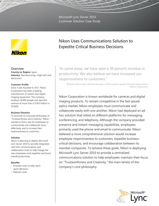 Microsoft Lync Server 2010
                                           Customer Solution Case Study




                                           Nikon Uses Communications Solution to
                                           Expedite Critical Business Decisions




Overview                                   “In some areas, we have seen a 30 percent increase in
Country or Region: Japan
Industry: Manufacturing—High tech and      productivity. We also believe we have increased our
electronics
                                           responsiveness to customers.”
Customer Profile                                Michiko Noborisaka, General Manager of Information System Planning Department,
Since it was founded in 1917, Nikon                                                                          Nikon Corporation
Corporation has been a leading
manufacturer of camera and digital
imaging equipment. The company             Nikon Corporation is known worldwide for cameras and digital
employs 26,000 people and reported
                                           imaging products. To remain competitive in the fast-paced
revenue of more than U.S.$9.4 billion in
FY2009.                                    optics market, Nikon employees must communicate and
                                           collaborate easily with one another. Nikon had deployed an ad
Business Situation
To promote its corporate philosophy of     hoc solution that relied on different platforms for messaging,
“Trustworthiness and Creativity,” Nikon
                                           conferencing, and telephony. Although the company provided
wanted to find a way for employees to
communicate and collaborate more           presence and instant messaging capabilities, employees
effectively, and to increase their
                                           primarily used the phone and email to communicate. Nikon
responsiveness to customers.
                                           believed a more comprehensive solution would increase
Solution
                                           employee responsiveness to customers, expedite business-
Nikon is planning to deploy Microsoft
Lync Server 2010 to provide integrated,    critical decisions, and encourage collaboration between its
real-time communications and
                                           member companies. To achieve these goals, Nikon is deploying
collaboration tools to help change the
way employees work together and boost      Microsoft Lync Server 2010 to provide a centralized
overall productivity.
                                           communications solution to help employees maintain their focus
Benefits                                   on “Trustworthiness and Creativity,” the main tenets of the
 Provides tools to help reach
                                           company’s core philosophy.
  quick decisions
 Reduces costs
 