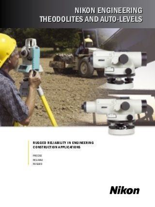 Nikon Engineering 
Theodolites and Auto-levels 
Rugged Reliability in Engineering 
Construction Applications 
Precise 
Reliable 
Rugged 
 