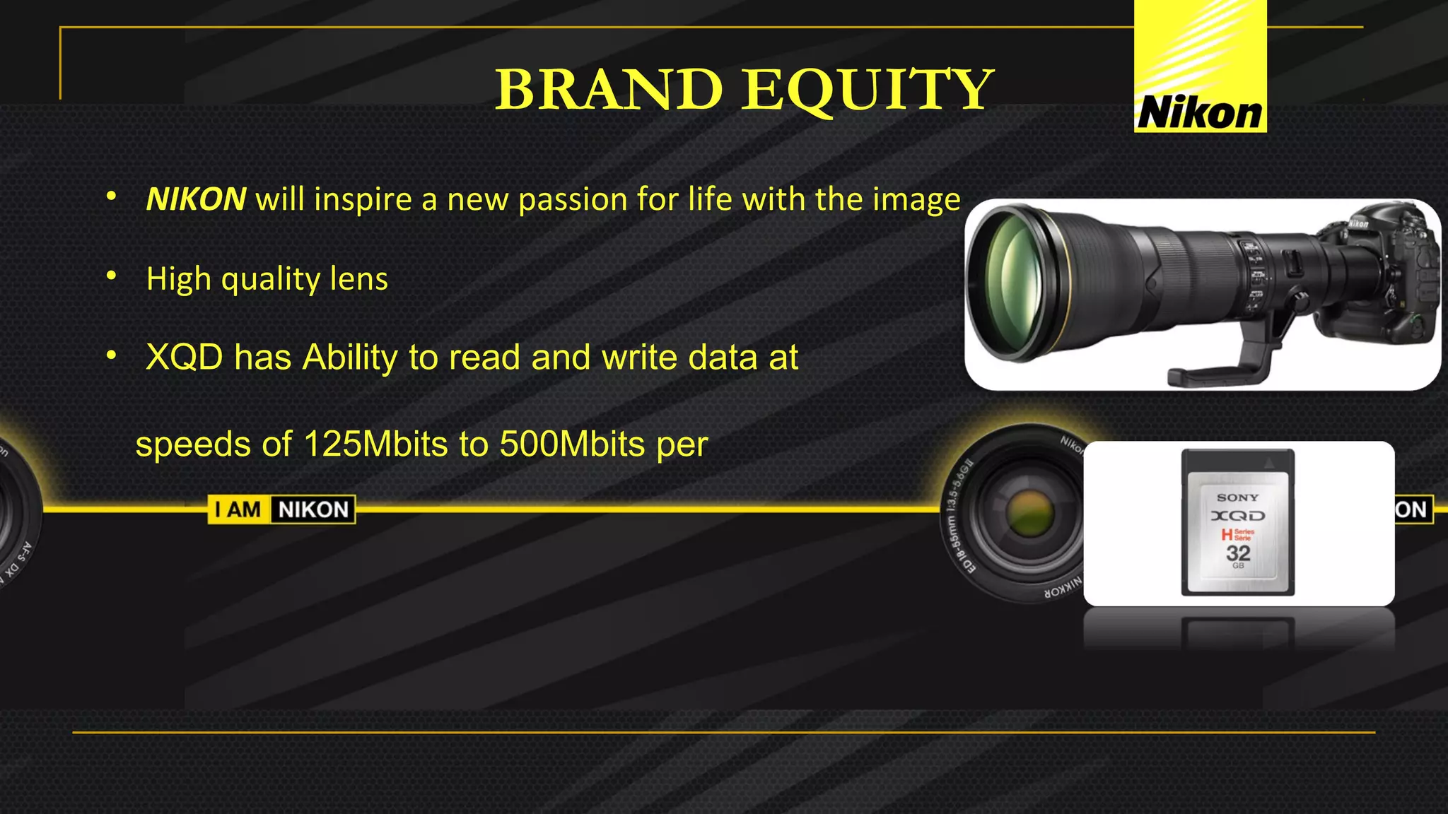 BRAND EQUITY
• NIKON will inspire a new passion for life with the image
• High quality lens
• XQD has Ability to read and write data at
speeds of 125Mbits to 500Mbits per
 