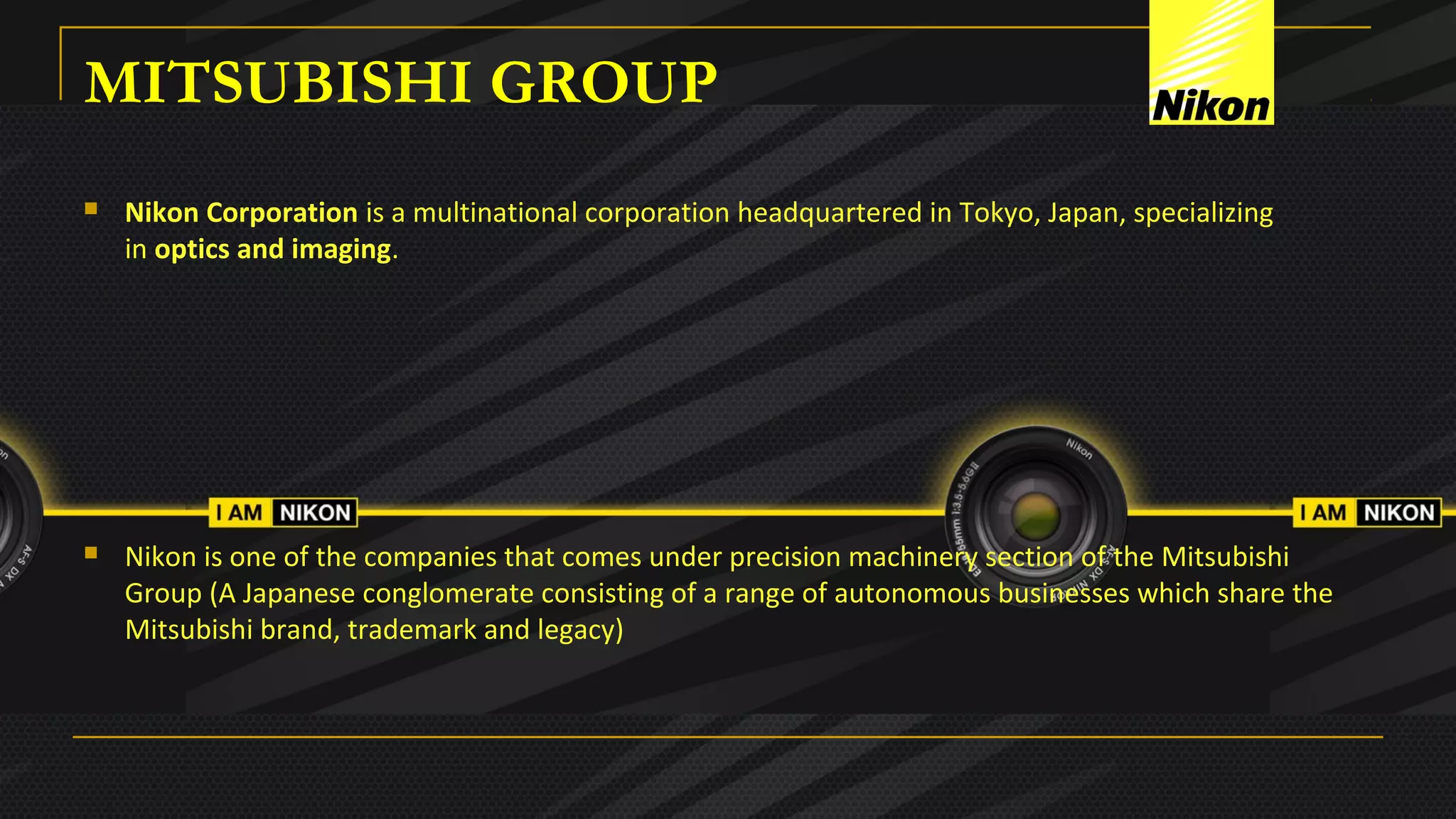 MITSUBISHI GROUP
 Nikon Corporation is a multinational corporation headquartered in Tokyo, Japan, specializing 
in optics and imaging.
 Nikon is one of the companies that comes under precision machinery section of the Mitsubishi 
Group (A Japanese conglomerate consisting of a range of autonomous businesses which share the 
Mitsubishi brand, trademark and legacy) 
 