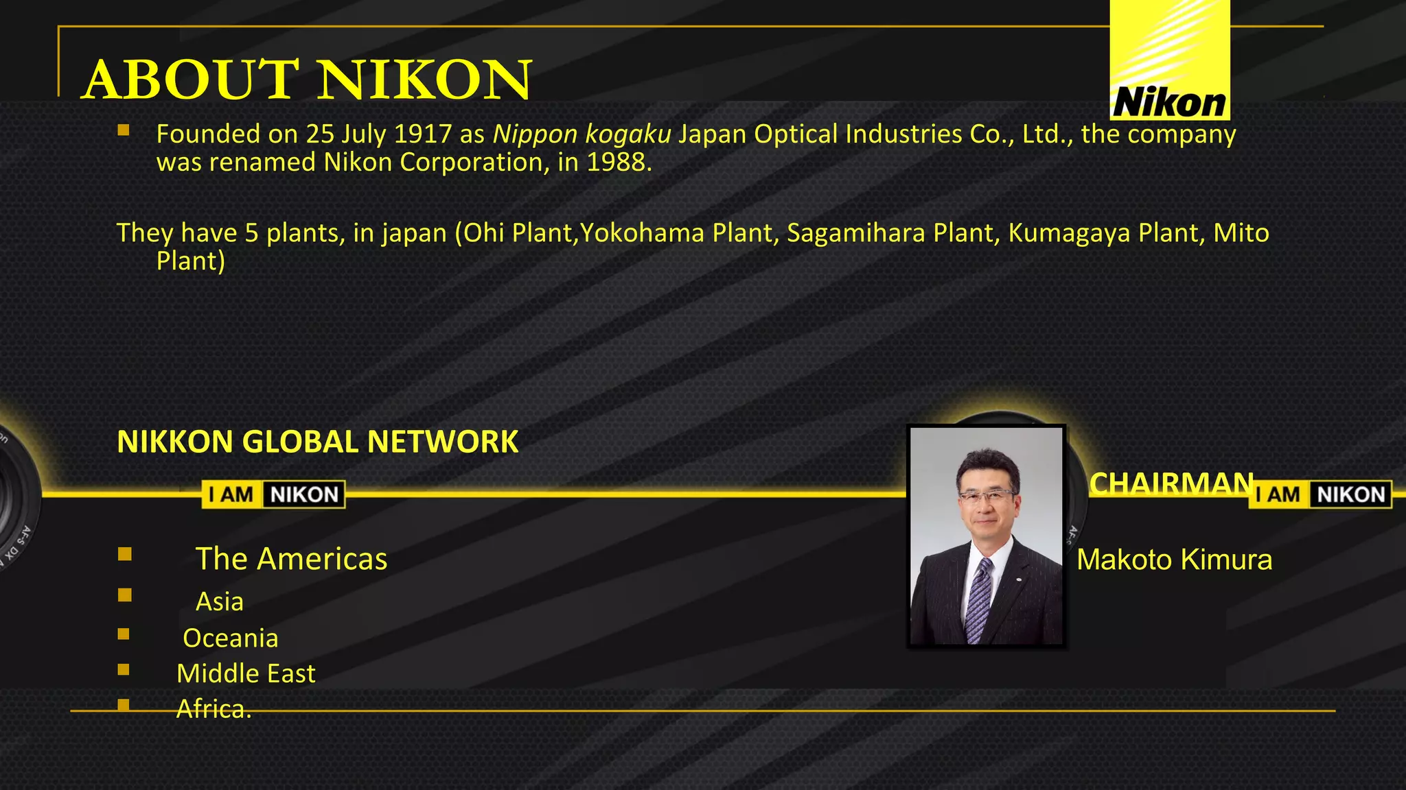 ABOUT NIKON
 Founded on 25 July 1917 as Nippon kogaku Japan Optical Industries Co., Ltd., the company 
was renamed Nikon Corporation, in 1988.
They have 5 plants, in japan (Ohi Plant,Yokohama Plant, Sagamihara Plant, Kumagaya Plant, Mito 
Plant)
  
NIKKON GLOBAL NETWORK
CHAIRMAN
      The Americas                                                                                       Makoto Kimura
      Asia
     Oceania 
    Middle East
    Africa.                                                                                                                                 
 