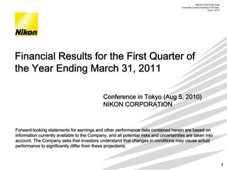 NIKON CORPORATION
                                                                                              株式会社ニコン
                                                                                       Corporate Communications & IR Dept.
                                                                                                 2006年月5月15日
                                                                                                              Aug 5 ,2010




Financial Results for the First Quarter of
the Year Ending March 31, 2011

                                              Conference in Tokyo (Aug 5, 2010)
                                              NIKON CORPORATION


Forward-looking statements for earnings and other performance data contained herein are based on
information currently available to the Company, and all potential risks and uncertainties are taken into
account. The Company asks that investors understand that changes in conditions may cause actual
performance to significantly differ from these projections.



                                                                                                                             1
 