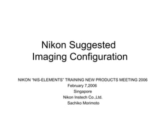 Nikon Suggested
Imaging Configuration
NIKON “NIS-ELEMENTS” TRAINING NEW PRODUCTS MEETING 2006
February 7,2006
Singapore
Nikon Instech Co.,Ltd.
Sachiko Morimoto
 