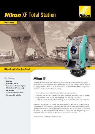 Datasheet
XF
The Nikon XF mechanical total station is packed with new features that make survey work
easier and faster, including an 800m range Non-prism EDM, time-saving autofocus and dual
full displays. With the Nikon XF, fieldwork is always accurate and efficient thanks to proven
workflows and an array of features, including:
■■ New autofocus powered by Nikon that delivers quick, precise focus.
■■ Color touch screens, which allow Survey Basic, Survey Pro, and Layout Pro to run onboard.
■■ Superior Nikon optics for crisp, bright sightings even in low light conditions.
■■ Trimble L2P ready for easy, effective tracking, so you always know where your assets are.
In the field, the Nikon XF reduces the need for downtime thanks to hot swappable batteries.
The lightweight, compact design makes the total station easy to store, transport and handle.
The Nikon optics deliver crisp, bright images, reducing eye fatigue. The Nikon XF is durable
too–standing up to the toughest worksite conditions. Surveyors all over the globe rely on the
Nikon XF to deliver exceptional results, wherever their work takes them.
The Nikon XF is built tough for all occasions.
Key Features
■■ Autofocus
■■ Fast, powerful EDM
■■ Dual color touchscreen displays
■■ Trimble Locate2Protect ready
■■ PIN security
■■ 1", 2", 3", and 5" accuracies
■■ Hot swappable batteries
XF Total Station
Nikon Quality You Can Trust
 