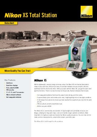 Datasheet
XS
With its lightweight, compact design and easy setup, the Nikon XS mechanical total station
makes survey work fast, efficient and easy. Its onboard software ensures smooth, efficient
workflows from the field to the office. When you work with the Nikon XS, you get the work done
right the first time. There’s no need to return to the job site, thanks to features that include:
■■ Hot swappable batteries that have the power to last all day, and then some.
■■ Superior Nikon optics and autofocus for crisp, bright sightings even in low light conditions.
■■ A full range of accuracies to ensure you have exactly the equipment you need for the work
you do.
■■ PIN security to prevent unauthorized use.
■■ 800m non-prism EDM
The Nikon XS is user-friendly and durable. It’s light weight and portability reduces user
fatigue, allowing for long work days, even as it handles tough worksite conditions. Most
important: it’s highly accurate and backed by Nikon quality assurance. You can rely on it to
make precise measurements, project after project, year after year.
The Nikon XS is built tough for all occasions.
Key Features
■■ Autofocus
■■ Dual-face displays
■■ Fast, powerful EDM
■■ PIN security
■■ 1", 2", 3", and 5" accuracies
■■ Nikon onboard software
■■ Hot swappable batteries
Nikon Quality You Can Trust
XS Total Station
 