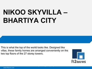 NIKOO SKYVILLA –
BHARTIYA CITY

This is what the top of the world looks like. Designed like
villas, these family homes are arranged conveniently on the
two top floors of the 27 storey towers.

Cloud | Mobility| Analytics | RIMS
www.ft2acres.com

 